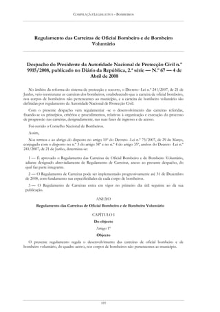 COMPILAÇÃO LEGISLATIVA – BOMBEIROS




      Regulamento das Carreiras de Oficial Bombeiro e de Bombeiro
                              Voluntário


  Despacho do Presidente da Autoridade Nacional de Protecção Civil n.º
  9915/2008, publicado no Diário da República, 2.ª série — N.º 67 — 4 de
                              Abril de 2008

   No âmbito da reforma do sistema de protecção e socorro, o Decreto--Lei n.º 241/2007, de 21 de
Junho, veio reestruturar as carreiras dos bombeiros, estabelecendo que a carreira de oficial bombeiro,
nos corpos de bombeiros não pertencentes ao município, e a carreira de bombeiro voluntário são
definidas por regulamento da Autoridade Nacional de Protecção Civil.
    Com o presente despacho vem regulamentar -se o desenvolvimento das carreiras referidas,
fixando-se os princípios, critérios e procedimentos, relativos à organização e execução do processo
de progressão nas carreiras, designadamente, nas suas fases de ingresso e de acesso.
   Foi ouvido o Conselho Nacional de Bombeiros.
   Assim,
   Nos termos e ao abrigo do disposto no artigo 10º do Decreto -Lei n.º 75/2007, de 29 de Março,
conjugado com o disposto no n.º 3 do artigo 34º e no n.º 4 do artigo 35º, ambos do Decreto -Lei n.º
241/2007, de 21 de Junho, determina-se:

   1 — É aprovado o Regulamento das Carreiras de Oficial Bombeiro e de Bombeiro Voluntário,
 adiante designado abreviadamente de Regulamento de Carreiras, anexo ao presente despacho, do
 qual faz parte integrante.
   2 — O Regulamento de Carreiras pode ser implementado progressivamente até 31 de Dezembro
 de 2008, com fundamento nas especificidades de cada corpo de bombeiros.
   3 — O Regulamento de Carreiras entra em vigor no primeiro dia útil seguinte ao da sua
 publicação.

                                              ANEXO
        Regulamento das Carreiras de Oficial Bombeiro e de Bombeiro Voluntário

                                           CAPÍTULO I
                                            Do objecto
                                              Artigo 1º
                                              Objecto
  O presente regulamento regula o desenvolvimento das carreiras de oficial bombeiro e de
bombeiro voluntário, do quadro activo, nos corpos de bombeiros não pertencentes ao município.




                                                 189
 