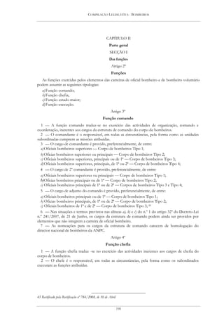 COMPILAÇÃO LEGISLATIVA - BOMBEIROS




                                                     CAPÍTULO II
                                                       Parte geral
                                                       SECÇÃO I
                                                       Das funções
                                                        Artigo 2º
                                                        Funções
  As funções exercidas pelos elementos das carreiras de oficial bombeiro e de bombeiro voluntário
podem assumir as seguintes tipologias:
  a) Função comando;
  b) Função chefia;
  c) Função estado-maior;
  d) Função execução.
                                                        Artigo 3º
                                                  Função comando
  1 — A função comando traduz-se no exercício das actividades de organização, comando e
coordenação, inerentes aos cargos da estrutura de comando do corpo de bombeiros.
  2 — O comandante é o responsável, em todas as circunstâncias, pela forma como as unidades
subordinadas cumprem as missões atribuídas.
  3 — O cargo de comandante é provido, preferencialmente, de entre:
  a) Oficiais bombeiros superiores — Corpo de bombeiros Tipo 1;
  b) Oficias bombeiros superiores ou principais — Corpo de bombeiros Tipo 2;
  c) Oficiais bombeiros superiores, principais ou de 1ª — Corpo de bombeiros Tipo 3;
  d) Oficiais bombeiros superiores, principais, de 1ª ou 2ª — Corpo de bombeiros Tipo 4;
  4 — O cargo de 2º comandante é provido, preferencialmente, de entre:
  a) Oficiais bombeiros superiores ou principais — Corpo de bombeiros Tipo 1;
  b)Oficias bombeiros principais ou de 1ª — Corpo de bombeiros Tipo 2;
  c) Oficiais bombeiros principais de 1ª ou de 2ª — Corpos de bombeiros Tipo 3 e Tipo 4;
  5 — O cargo de adjunto do comando é provido, preferencialmente, de entre:
  a) Oficiais bombeiros principais ou de 1ª — Corpo de bombeiros Tipo 1;
  b) Oficias bombeiros principais, de 1ª ou de 2ª — Corpo de bombeiros Tipo 2;
  c) Oficiais bombeiros de 1ª e de 2ª — Corpo de bombeiros Tipo 3; 45
  6 — Nas situações e termos previstos nas alíneas a), b) e c) do n.º 1 do artigo 32º do Decreto-Lei
n.º 241/2007, de 21 de Junho, os cargos da estrutura de comando podem ainda ser providos por
elementos que não integrem a carreira de oficial bombeiro.
  7 — As nomeações para os cargos da estrutura de comando carecem de homologação do
director nacional de bombeiros da ANPC.
                                                        Artigo 4º
                                                    Função chefia
  1 — A função chefia traduz -se no exercício das actividades inerentes aos cargos de chefia do
corpo de bombeiros.
  2 — O chefe é o responsável, em todas as circunstâncias, pela forma como os subordinados
executam as funções atribuídas.




45 Rectificado pela Rectificação nº 784/2008, de 10 de Abril


                                                               190
 