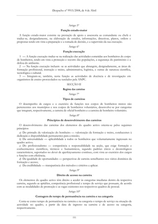 Despacho nº 9915/2008, de 4 de Abril




                                              Artigo 5º
                                       Função estado-maior
  A função estado-maior consiste na prestação de apoio e assessoria ao comandante ou chefe e
traduz-se, designadamente, na elaboração de estudos, informações, directivas, planos, ordens e
propostas tendo em vista a preparação e a tomada de decisão, e a supervisão da sua execução.
                                              Artigo 6º
                                         Função execução
  1 — A função execução traduz-se na realização das actividades cometidas aos bombeiros do corpo
de bombeiros, tendo em vista a protecção e socorro das populações, a segurança do património e a
defesa do ambiente.
  2 — Na função execução incluem -se as actividades que abrangem, designadamente, as áreas de
formação profissional, instrução e treino, administrativa, logística, e outras de natureza científica,
tecnológica e cultural.
  3 — Integram-se, também, nesta função as actividades de docência e de investigação em
organismos de ensino protocolados ou tutelados pela ANPC.
                                            SECÇÃO II
                                         Regime das carreiras
                                              Artigo 7º
                                         Tipos de carreiras
  O desempenho de cargos e o exercício de funções nos corpos de bombeiros mistos não
pertencentes aos municípios e nos corpos de bombeiros voluntários, desenvolve-se por categorias
que integram, respectivamente, a carreira de oficial bombeiro e a carreira de bombeiro voluntário.
                                              Artigo 8º
                           Princípios de desenvolvimento das carreiras
  O desenvolvimento das carreiras dos elementos do quadro activo orienta-se pelos seguintes
princípios:
  a) Do primado da valorização do bombeiro — valorização da formação e treino, conducentes à
dedicação e disponibilidade permanentes para a missão;
  b) Da universalidade — aplicabilidade a todos os bombeiros que voluntariamente ingressam no
quadro activo;
  c) Do profissionalismo — competência e responsabilidade na acção, que exige formação e
conhecimentos científicos, técnicos e humanísticos, segundo padrões éticos e deontológicos
característicos, suportados no dever de aperfeiçoamento contínuo, com vista ao exercício dos cargos
e funções com eficiência;
  d) Da igualdade de oportunidades — perspectivas de carreira semelhantes nos vários domínios da
formação e acesso;
  e) Da credibilidade — transparência dos métodos e critérios a aplicar.
                                              Artigo 9º
                                   Direito de acesso na carreira
  Os elementos do quadro activo têm direito a aceder às categorias imediatas dentro da respectiva
carreira, segundo as aptidões, competência profissional e tempo de serviço que possuam, de acordo
com as modalidades de promoção e as vagas existentes nos respectivos quadros de pessoal.
                                              Artigo 10º
                Contagem do tempo de permanência na carreira e na categoria
  Conta-se como tempo de permanência na carreira e na categoria o tempo de serviço na situação de
actividade no quadro, a partir da data de ingresso na carreira e de acesso na categoria,
respectivamente.


                                                 191
 