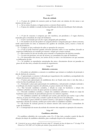 COMPILAÇÃO LEGISLATIVA - BOMBEIROS




                                                         Artigo 41º
                                                   Prazo de validade
 1 — O prazo de validade do concurso pode ser fixado entre um mínimo de três meses e um
máximo de dois anos. 46
 2 — Até ao termo do prazo, os lugares postos a concurso ficam cativos.
 3 — O prazo de validade é contado da data da publicação da lista de classificação final ordenada.
                                                         Artigo 42º
                                                            Júri
  1 — O júri do concurso é composto por três membros, um presidente e 2 vogais efectivos,
nomeados pelo comandante do corpo de bombeiros.
  2 — O júri é secretariado por um dos vogais, designado pelo presidente.
  3 — Os membros do júri não podem ter categoria inferior à categoria para que é aberto concurso,
sendo seleccionados de entre os elementos dos quadros de comando, activo, reserva e honra do
corpo de bombeiros.
   4 — Compete ao júri a realização de todas as operações do concurso.
   5 — O júri só pode funcionar quando estiverem presentes todos os seus membros, devendo as
 respectivas deliberações ser tomadas por maioria e sempre por votação nominal.
   6 — Das reuniões do júri são lavradas actas contendo os fundamentos das decisões tomadas.
   7 — As actas são presentes, em caso de recurso, ao comandante do corpo de bombeiros.
   8 — Os interessados têm acesso, nos termos da lei, às actas e aos documentos em que assentam
 as deliberações do júri.
   9 — As certidões ou reproduções autenticadas das actas e documentos devem ser passadas no
 prazo de três dias úteis, contados da entrada do requerimento.
                                                         Artigo 43º
                                                Admissão a concurso
 1 — Só podem ser admitidos a concurso os candidatos que reúnam as condições de promoção à
data de abertura do concurso.
   2 — A apresentação a concurso é efectuada por requerimento dos candidatos, acompanhado dos
 demais documentos exigidos no aviso.
   3 — O prazo para apresentação de candidaturas deve ser fixado entre cinco e sete dias úteis, a
 contar da data de publicação do aviso.
   4 — Terminado o prazo para apresentação de candidaturas, o júri procede à avaliação curricular e
 à verificação dos demais requisitos de admissão, no prazo máximo de 10 dias úteis.
   5 — Não havendo candidatos excluídos, é afixada no corpo de bombeiros a relação dos
 candidatos admitidos no termo do prazo previsto no número anterior.
   6 — Havendo candidatos excluídos, a relação dos candidatos admitidos é afixada no corpo de
 bombeiros após conclusão do procedimento previsto nos números seguintes.
   7 — Os candidatos excluídos são notificados por escrito, para dizerem por escrito o que se lhes
 oferecer, no prazo de 10 dias úteis, contados a partir da data de envio da notificação.
   8 — Terminado o prazo referido no número anterior, o júri aprecia as alegações oferecidas e, caso
 mantenha a decisão de exclusão, notifica por escrito todos os candidatos excluídos.
   9 — Da decisão de exclusão prevista no número anterior cabe recurso para o comandante do
 corpo de bombeiros.
 10 — A interposição de recurso da exclusão do concurso não suspende as operações do concurso.
                                                         Artigo 44º
                                                Candidatos admitidos
    Os candidatos admitidos são convocados, entre 10 a 15 dias úteis, contados a partir da data de
afixação da relação de candidatos admitidos, para a realização da prova de conhecimentos.

46 A previsão de um ano na redacção original do presente artigo 41º é derrogada, por força do disposto no nº 7 do artigo 35º do
   Decreto-Lei nº 241/2007, de 21 de Junho, que estabelece o prazo máximo de dois anos


                                                             198
 