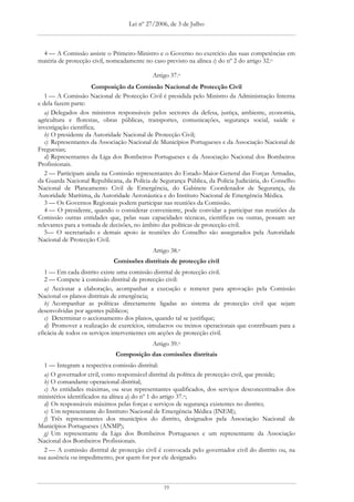 Lei nº 27/2006, de 3 de Julho



 4 — A Comissão assiste o Primeiro-Ministro e o Governo no exercício das suas competências em
matéria de protecção civil, nomeadamente no caso previsto na alínea c) do nº 2 do artigo 32.o

                                            Artigo 37.o
                      Composição da Comissão Nacional de Protecção Civil
   1 — A Comissão Nacional de Protecção Civil é presidida pelo Ministro da Administração Interna
e dela fazem parte:
   a) Delegados dos ministros responsáveis pelos sectores da defesa, justiça, ambiente, economia,
agricultura e florestas, obras públicas, transportes, comunicações, segurança social, saúde e
investigação científica;
   b) O presidente da Autoridade Nacional de Protecção Civil;
   c) Representantes da Associação Nacional de Municípios Portugueses e da Associação Nacional de
Freguesias;
   d) Representantes da Liga dos Bombeiros Portugueses e da Associação Nacional dos Bombeiros
Profissionais.
   2 — Participam ainda na Comissão representantes do Estado-Maior-General das Forças Armadas,
da Guarda Nacional Republicana, da Polícia de Segurança Pública, da Polícia Judiciária, do Conselho
Nacional de Planeamento Civil de Emergência, do Gabinete Coordenador de Segurança, da
Autoridade Marítima, da Autoridade Aeronáutica e do Instituto Nacional de Emergência Médica.
   3 — Os Governos Regionais podem participar nas reuniões da Comissão.
   4 — O presidente, quando o considerar conveniente, pode convidar a participar nas reuniões da
Comissão outras entidades que, pelas suas capacidades técnicas, científicas ou outras, possam ser
relevantes para a tomada de decisões, no âmbito das políticas de protecção civil.
   5— O secretariado e demais apoio às reuniões do Conselho são assegurados pela Autoridade
Nacional de Protecção Civil.
                                            Artigo 38.o
                             Comissões distritais de protecção civil
   1 — Em cada distrito existe uma comissão distrital de protecção civil.
   2 — Compete à comissão distrital de protecção civil:
   a) Accionar a elaboração, acompanhar a execução e remeter para aprovação pela Comissão
Nacional os planos distritais de emergência;
   b) Acompanhar as políticas directamente ligadas ao sistema de protecção civil que sejam
desenvolvidas por agentes públicos;
   c) Determinar o accionamento dos planos, quando tal se justifique;
   d) Promover a realização de exercícios, simulacros ou treinos operacionais que contribuam para a
eficácia de todos os serviços intervenientes em acções de protecção civil.
                                            Artigo 39.o
                             Composição das comissões distritais
  1 — Integram a respectiva comissão distrital:
  a) O governador civil, como responsável distrital da política de protecção civil, que preside;
  b) O comandante operacional distrital;
  c) As entidades máximas, ou seus representantes qualificados, dos serviços desconcentrados dos
ministérios identificados na alínea a) do nº 1 do artigo 37.o;
  d) Os responsáveis máximos pelas forças e serviços de segurança existentes no distrito;
  e) Um representante do Instituto Nacional de Emergência Médica (INEM);
  f) Três representantes dos municípios do distrito, designados pela Associação Nacional de
Municípios Portugueses (ANMP);
  g) Um representante da Liga dos Bombeiros Portugueses e um representante da Associação
Nacional dos Bombeiros Profissionais.
  2 — A comissão distrital de protecção civil é convocada pelo governador civil do distrito ou, na
sua ausência ou impedimento, por quem for por ele designado.



                                                19
 