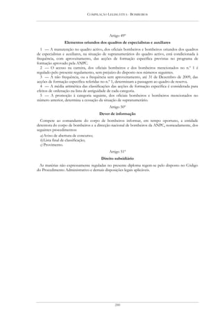 COMPILAÇÃO LEGISLATIVA - BOMBEIROS




                                            Artigo 49º
                Elementos oriundos dos quadros de especialistas e auxiliares
  1 — A manutenção no quadro activo, dos oficiais bombeiros e bombeiros oriundos dos quadros
de especialistas e auxiliares, na situação de supranumerários do quadro activo, está condicionada à
frequência, com aproveitamento, das acções de formação específica previstas no programa de
formação aprovado pela ANPC.
  2 — O acesso na carreira, dos oficiais bombeiros e dos bombeiros mencionados no n.º 1 é
regulado pelo presente regulamento, sem prejuízo do disposto nos números seguintes.
  3 — A não frequência, ou a frequência sem aproveitamento, até 31 de Dezembro de 2009, das
acções de formação específica referidas no n.º 1, determinam a passagem ao quadro de reserva.
  4 — A média aritmética das classificações das acções de formação específica é considerada para
efeitos de ordenação na lista de antiguidade de cada categoria.
  5 — A promoção à categoria seguinte, dos oficiais bombeiros e bombeiros mencionados no
número anterior, determina a cessação da situação de supranumerário.
                                            Artigo 50º
                                      Dever de informação
  Compete ao comandante do corpo de bombeiros informar, em tempo oportuno, a entidade
detentora do corpo de bombeiros e a direcção nacional de bombeiros da ANPC, nomeadamente, dos
seguintes procedimentos:
  a) Aviso de abertura de concurso;
  b) Lista final de classificação;
  c) Provimento.
                                            Artigo 51º
                                       Direito subsidiário
 As matérias não expressamente reguladas no presente diploma regem-se pelo disposto no Código
do Procedimento Administrativo e demais disposições legais aplicáveis.




                                               200
 
