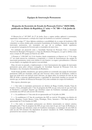 COMPILAÇÃO LEGISLATIVA – BOMBEIROS




                         Equipas de Intervenção Permanente


  Despacho do Secretário de Estado da Protecção Civil n.º 15619/2008,
  publicado no Diário da República, 2.ª série — N.º 108 — 5 de Junho de
                                 2008

  O Decreto-Lei n.º 247/2007, de 27 de Junho, fixou o regime jurídico aplicável à constituição,
organização, funcionamento e extinção dos corpos de bombeiros no território continental.
  O n.º 5 do artigo 17.º deste diploma estabeleceu a possibilidade de os corpos de bombeiros (CB)
voluntários ou mistos detidos pelas associações humanitárias de bombeiros disporem de equipas de
intervenção permanente, nos municípios em que tal se justifique, dando seguimento
ao que previa o programa do Governo para os municípios de maior risco.
 Foi celebrado um protocolo entre a Autoridade Nacional de Protecção Civil, a Associação
Nacional de Municípios Portugueses e a Liga dos Bombeiros Portugueses, no qual se definiu como
meta a criação de 200 equipas até final do ano 2009.
  A Portaria n.º 1358/2007, de 15 de Outubro, dando cumprimento ao disposto no n.º 5 do artigo
17.º do citado decreto-lei, estabeleceu a composição e o modo de funcionamento das equipas de
intervenção permanente, assim como definiu as suas funções e as regras e procedimentos a observar
na sua criação e na regulação dos apoios à sua actividade.
  Hoje, tal como no passado, a implementação e o bom funcionamento das equipas de intervenção
permanente passa pelos esforços conjugados da Autoridade Nacional de Protecção Civil, dos
Municípios e das Associações Humanitárias de Bombeiros.
  Tendo ficado decidido, inicialmente, que apenas poderia ser constituída uma equipa de intervenção
permanente (EIP) por município, ainda que nele houvesse vários corpos de bombeiros, verifica-se
agora que pode haver um interesse muito relevante, em alguns deles, na existência de mais de uma
EIP, de modo a aumentar significativamente a capacidade de intervenção imediata na execução de
missões que, no âmbito do Sistema de Protecção Civil, estão confiadas aos corpos de bombeiros.
  Pelo exposto, determino que:

  1 — Em todos os municípios pertencentes aos distritos de Braga, Coimbra, Guarda, Viana do
Castelo e Viseu, abrangidos pela 1.ª fase do programa das EIP, em que exista mais do que um Corpo
de Bombeiros, à excepção daqueles que detenham corpos de bombeiros municipais, poderá ser
constituída uma EIP em cada um dos CB existentes.
 2 — As candidaturas à 1.ª fase terão de ser apresentadas até 31 de Julho de 2008.
  3 — As candidaturas à 2.ª fase de constituição das EIP, no total de 130 equipas, nos distritos de
Aveiro, Bragança, Castelo Branco, Leiria, Portalegre, Porto, Santarém e Vila Real poderão ser
apresentadas até 31 de Outubro de 2008.
  4 — Em todos os municípios pertencentes aos distritos mencionados no número anterior,
abrangidos pela 2.ª fase do programa das EIP, em que exista mais do que um Corpo de Bombeiros, à
excepção daqueles que detenham corpos de bombeiros municipais, a constituição de uma EIP em
cada um dos CB existentes fica dependente de parecer vinculativo da ANPC, fundamentado no
potencial de risco natural e tecnológico.




                                                207
 