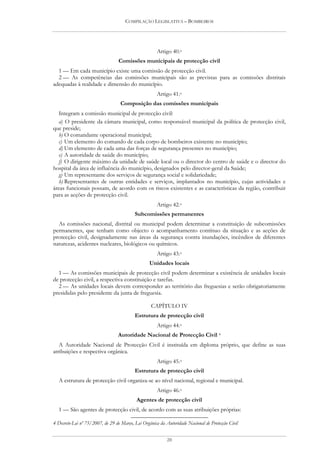 COMPILAÇÃO LEGISLATIVA – BOMBEIROS




                                                     Artigo 40.o
                                  Comissões municipais de protecção civil
  1 — Em cada município existe uma comissão de protecção civil.
  2 — As competências das comissões municipais são as previstas para as comissões distritais
adequadas à realidade e dimensão do município.
                                                     Artigo 41.o
                                   Composição das comissões municipais
   Integram a comissão municipal de protecção civil:
   a) O presidente da câmara municipal, como responsável municipal da política de protecção civil,
que preside;
   b) O comandante operacional municipal;
   c) Um elemento do comando de cada corpo de bombeiros existente no município;
   d) Um elemento de cada uma das forças de segurança presentes no município;
   e) A autoridade de saúde do município;
   f) O dirigente máximo da unidade de saúde local ou o director do centro de saúde e o director do
hospital da área de influência do município, designados pelo director-geral da Saúde;
   g) Um representante dos serviços de segurança social e solidariedade;
   h) Representantes de outras entidades e serviços, implantados no município, cujas actividades e
áreas funcionais possam, de acordo com os riscos existentes e as características da região, contribuir
para as acções de protecção civil.
                                                     Artigo 42.o
                                          Subcomissões permanentes
  As comissões nacional, distrital ou municipal podem determinar a constituição de subcomissões
permanentes, que tenham como objecto o acompanhamento contínuo da situação e as acções de
protecção civil, designadamente nas áreas da segurança contra inundações, incêndios de diferentes
naturezas, acidentes nucleares, biológicos ou químicos.
                                                     Artigo 43.o
                                                  Unidades locais
  1 — As comissões municipais de protecção civil podem determinar a existência de unidades locais
de protecção civil, a respectiva constituição e tarefas.
  2 — As unidades locais devem corresponder ao território das freguesias e serão obrigatoriamente
presididas pelo presidente da junta de freguesia.

                                                  CAPÍTULO IV
                                          Estrutura de protecção civil
                                                     Artigo 44.o
                                 Autoridade Nacional de Protecção Civil 4
   A Autoridade Nacional de Protecção Civil é instituída em diploma próprio, que define as suas
atribuições e respectiva orgânica.
                                                     Artigo 45.o
                                          Estrutura de protecção civil
  A estrutura de protecção civil organiza-se ao nível nacional, regional e municipal.
                                                     Artigo 46.o
                                           Agentes de protecção civil
  1 — São agentes de protecção civil, de acordo com as suas atribuições próprias:

4 Decreto-Lei nº 75/2007, de 29 de Março, Lei Orgânica da Autoridade Nacional de Protecção Civil


                                                           20
 