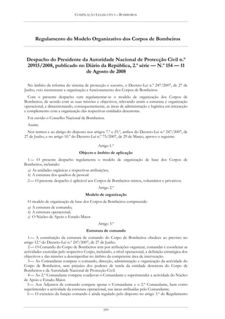 COMPILAÇÃO LEGISLATIVA – BOMBEIROS




       Regulamento do Modelo Organizativo dos Corpos de Bombeiros


 Despacho do Presidente da Autoridade Nacional de Protecção Civil n.º
 20915/2008, publicado no Diário da República, 2.ª série — N.º 154 — 11
                          de Agosto de 2008

  No âmbito da reforma do sistema de protecção e socorro, o Decreto-Lei n.º 247/2007, de 27 de
Junho, veio reestruturar a organização e funcionamento dos Corpos de Bombeiros.
  Com o presente despacho vem regulamentar-se o modelo de organização dos Corpos de
Bombeiros, de acordo com as suas missões e objectivos, relevando assim a estrutura e organização
operacional, e dimensionando, consequentemente, as áreas de administração e logística em interacção
e complemento com a organização das respectivas entidades detentoras.
  Foi ouvido o Conselho Nacional de Bombeiros.
  Assim:
  Nos termos e ao abrigo do disposto nos artigos 7.º e 25.º, ambos do Decreto-Lei n.º 247/2007, de
27 de Junho, e no artigo 10.º do Decreto-Lei n.º 75/2007, de 29 de Março, aprovo o seguinte:

                                               Artigo 1.º
                                   Objecto e âmbito de aplicação
 1 — O presente despacho regulamenta o modelo de organização de base dos Corpos de
Bombeiros, incluindo:
  a) As unidades orgânicas e respectivas atribuições;
  b) A estrutura dos quadros de pessoal.
 2 — O presente despacho é aplicável aos Corpos de Bombeiros mistos, voluntários e privativos.
                                               Artigo 2.º
                                       Modelo de organização
  O modelo de organização de base dos Corpos de Bombeiros compreende:
  a) A estrutura de comando;
  b) A estrutura operacional;
  c) O Núcleo de Apoio e Estado-Maior.
                                               Artigo 3.º
                                       Estrutura de comando
  1 — A constituição da estrutura de comando do Corpo de Bombeiros obedece ao previsto no
artigo 12.º do Decreto-Lei n.º 247/2007, de 27 de Junho.
  2 — O Comando do Corpo de Bombeiros tem por atribuições organizar, comandar e coordenar as
actividades exercidas pelo respectivo Corpo, incluindo, a nível operacional, a definição estratégica dos
objectivos e das missões a desempenhar no âmbito da competente área de intervenção.
  3 — Ao Comandante compete o comando, direcção, administração e organização da actividade do
Corpo de Bombeiros, sem prejuízo dos poderes de tutela da entidade detentora do Corpo de
Bombeiros e da Autoridade Nacional de Protecção Civil.
  4 — Ao 2.º Comandante compete coadjuvar o Comandante e superintender a actividade do Núcleo
de Apoio e Estado-Maior.
  5 — Aos Adjuntos de comando compete apoiar o Comandante e o 2.º Comandante, bem como
superintender a actividade da estrutura operacional, nas áreas atribuídas pelo Comandante;
  6 — O exercício da função comando é ainda regulado pelo disposto no artigo 3.º do Regulamento


                                                  209
 