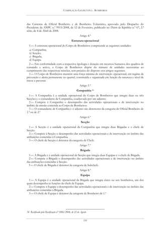 COMPILAÇÃO LEGISLATIVA - BOMBEIROS




das Carreiras de Oficial Bombeiro e de Bombeiro Voluntário, aprovado pelo Despacho do
Presidente da ANPC n.º 9915/2008, de 12 de Fevereiro, publicado no Diário da República n.º 67, 2.ª
série, de 4 de Abril de 2008.
                                                       Artigo 4.º
                                              Estrutura operacional
   1 — A estrutura operacional do Corpo de Bombeiros compreende as seguintes unidades:
   a) Companhia;
   b) Secção;
   c) Brigada;
   d) Equipa.
   2 — Em conformidade com a respectiva tipologia e dotação em recursos humanos dos quadros de
comando e activo, o Corpo de Bombeiros dispõe do número de unidades necessárias ao
cumprimento das respectivas missões, sem prejuízo do disposto nos artigos seguintes.
   3 — O Corpo de Bombeiros mantém uma força mínima de intervenção operacional, em regime de
prevenção e alerta permanente no quartel, constituída e organizada em função da natureza e nível de
riscos a prevenir.
                                                       Artigo 5.º
                                                    Companhia 54
  1 — A Companhia é a unidade operacional do Corpo de Bombeiros que integra duas ou três
Secções e o comandante de Companhia, coadjuvado por um adjunto.
  2 — Compete à Companhia o desempenho das actividades operacionais e de intervenção no
âmbito da missão cometida ao Corpo de Bombeiros.
  3 — O comandante de Companhia e o adjunto são detentores da categoria de Oficial Bombeiro de
1.ª ou de 2.ª
                                                       Artigo 6.º
                                                        Secção
  1 — A Secção é a unidade operacional da Companhia que integra duas Brigadas e o chefe de
Secção.
  2 — Compete à Secção o desempenho das actividades operacionais e de intervenção no âmbito das
atribuições cometidas à Companhia.
  3 — O chefe de Secção é detentor da categoria de Chefe.
                                                       Artigo 7.º
                                                       Brigada
  1 — A Brigada é a unidade operacional da Secção que integra duas Equipas e o chefe de Brigada.
  2 — Compete à Brigada o desempenho das actividades operacionais e de intervenção no âmbito
das atribuições cometidas à Secção.
 3 — O chefe de Brigada é detentor da categoria de Subchefe.
                                                       Artigo 8.º
                                                        Equipa
  1 — A Equipa é a unidade operacional da Brigada que integra cinco ou seis bombeiros, um dos
quais desempenha as funções de chefe de Equipa.
  2 — Compete à Equipa o desempenho das actividades operacionais e de intervenção no âmbito das
atribuições cometidas à Brigada.
  3 — O chefe de Equipa é detentor da categoria de Bombeiro de 1.ª




54 Rectificado pela Rectificação nº 1886/2008, de 22 de Agosto


                                                           210
 