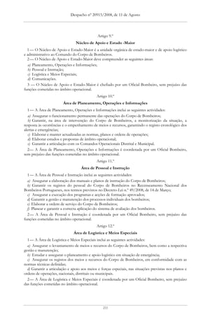 Despacho nº 20915/2008, de 11 de Agosto




                                              Artigo 9.º
                                Núcleo de Apoio e Estado -Maior
  1 — O Núcleo de Apoio e Estado-Maior é a unidade orgânica de estado-maior e de apoio logístico
e administrativo ao Comando do Corpo de Bombeiros.
  2 — O Núcleo de Apoio e Estado-Maior deve compreender as seguintes áreas:
   a) Planeamento, Operações e Informações;
   b) Pessoal e Instrução;
   c) Logística e Meios Especiais;
   d) Comunicações.
  3 — O Núcleo de Apoio e Estado-Maior é chefiado por um Oficial Bombeiro, sem prejuízo das
funções cometidas no âmbito operacional.
                                             Artigo 10.º
                        Área de Planeamento, Operações e Informações
  1 — A Área de Planeamento, Operações e Informações inclui as seguintes actividades:
   a) Assegurar o funcionamento permanente das operações do Corpo de Bombeiros;
   b) Garantir, na área de intervenção do Corpo de Bombeiros, a monitorização da situação, a
resposta às ocorrências e o empenhamento de meios e recursos, garantindo o registo cronológico dos
alertas e emergências;
   c) Elaborar e manter actualizadas as normas, planos e ordens de operações;
   d) Elaborar estudos e propostas de âmbito operacional;
   e) Garantir a articulação com os Comandos Operacionais Distrital e Municipal.
  2— A Área de Planeamento, Operações e Informações é coordenada por um Oficial Bombeiro,
sem prejuízo das funções cometidas no âmbito operacional.
                                             Artigo 11.º
                                   Área de Pessoal e Instrução
  1 — A Área de Pessoal e Instrução inclui as seguintes actividades:
  a) Assegurar a elaboração dos manuais e planos de instrução do Corpo de Bombeiros;
  b) Garantir os registos do pessoal do Corpo de Bombeiros no Recenseamento Nacional dos
Bombeiros Portugueses, nos termos previstos no Decreto-Lei n.º 49/2008, de 14 de Março;
  c) Assegurar a execução dos programas e acções de formação aprovados;
  d) Garantir a gestão e manutenção dos processos individuais dos bombeiros;
  e) Elaborar a ordem de serviço do Corpo de Bombeiros;
  f) Planear e garantir a correcta aplicação do sistema de avaliação dos bombeiros.
  2 — A Área de Pessoal e Instrução é coordenada por um Oficial Bombeiro, sem prejuízo das
funções cometidas no âmbito operacional.
                                             Artigo 12.º
                               Área de Logística e Meios Especiais
  1 — A Área de Logística e Meios Especiais inclui as seguintes actividades:
  a) Assegurar o levantamento de meios e recursos do Corpo de Bombeiros, bem como a respectiva
gestão e manutenção;
  b) Estudar e assegurar o planeamento e apoio logístico em situação de emergência;
  c) Assegurar os registos dos meios e recursos do Corpo de Bombeiros, em conformidade com as
normas técnicas definidas;
  d) Garantir a articulação e apoio aos meios e forças especiais, nas situações previstas nos planos e
ordens de operações, nacionais, distritais ou municipais.
  2 — A Área de Logística e Meios Especiais é coordenada por um Oficial Bombeiro, sem prejuízo
das funções cometidas no âmbito operacional.




                                                 211
 