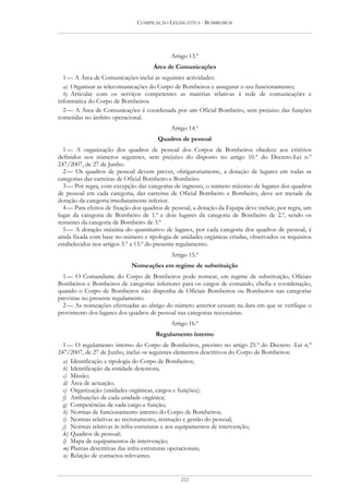 COMPILAÇÃO LEGISLATIVA - BOMBEIROS




                                             Artigo 13.º
                                      Área de Comunicações
  1 — A Área de Comunicações inclui as seguintes actividades:
  a) Organizar as telecomunicações do Corpo de Bombeiros e assegurar o seu funcionamento;
  b) Articular com os serviços competentes as matérias relativas à rede de comunicações e
informática do Corpo de Bombeiros.
  2 — A Área de Comunicações é coordenada por um Oficial Bombeiro, sem prejuízo das funções
cometidas no âmbito operacional.
                                             Artigo 14.º
                                       Quadros de pessoal
  1 — A organização dos quadros de pessoal dos Corpos de Bombeiros obedece aos critérios
definidos nos números seguintes, sem prejuízo do disposto no artigo 10.º do Decreto-Lei n.º
247/2007, de 27 de Junho.
  2 — Os quadros de pessoal devem prever, obrigatoriamente, a dotação de lugares em todas as
categorias das carreiras de Oficial Bombeiro e Bombeiro.
  3 — Por regra, com excepção das categorias de ingresso, o número máximo de lugares dos quadros
de pessoal em cada categoria, das carreiras de Oficial Bombeiro e Bombeiro, deve ser metade da
dotação da categoria imediatamente inferior.
  4 — Para efeitos de fixação dos quadros de pessoal, a dotação da Equipa deve incluir, por regra, um
lugar da categoria de Bombeiro de 1.ª e dois lugares da categoria de Bombeiro de 2.ª, sendo os
restantes da categoria de Bombeiro de 3.ª
  5 — A dotação máxima do quantitativo de lugares, por cada categoria dos quadros de pessoal, é
ainda fixada com base no número e tipologia de unidades orgânicas criadas, observados os requisitos
estabelecidos nos artigos 3.º a 13.º do presente regulamento.
                                             Artigo 15.º
                             Nomeações em regime de substituição
  1 — O Comandante do Corpo de Bombeiros pode nomear, em regime de substituição, Oficiais
Bombeiros e Bombeiros de categorias inferiores para os cargos de comando, chefia e coordenação,
quando o Corpo de Bombeiros não disponha de Oficiais Bombeiros ou Bombeiros nas categorias
previstas no presente regulamento.
  2 — As nomeações efectuadas ao abrigo do número anterior cessam na data em que se verifique o
provimento dos lugares dos quadros de pessoal nas categorias necessárias.
                                             Artigo 16.º
                                      Regulamento interno
  1 — O regulamento interno do Corpo de Bombeiros, previsto no artigo 25.º do Decreto -Lei n.º
247/2007, de 27 de Junho, inclui os seguintes elementos descritivos do Corpo de Bombeiros:
  a) Identificação e tipologia do Corpo de Bombeiros;
  b) Identificação da entidade detentora;
  c) Missão;
  d) Área de actuação;
  e) Organização (unidades orgânicas, cargos e funções);
  f) Atribuições de cada unidade orgânica;
  g) Competências de cada cargo e função;
  h) Normas de funcionamento interno do Corpo de Bombeiros;
  i) Normas relativas ao recrutamento, instrução e gestão do pessoal;
  j) Normas relativas às infra-estruturas e aos equipamentos de intervenção;
  k) Quadros de pessoal;
  l) Mapa de equipamentos de intervenção;
  m) Plantas descritivas das infra-estruturas operacionais;
  n) Relação de contactos relevantes.


                                                212
 
