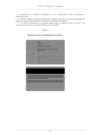 COMPILAÇÃO LEGISLATIVA - BOMBEIROS




   c) À emissão de novo cartão de identificação, em caso comprovado de extravio, destruição ou
deterioração deste.
   6 — Compete à Direcção Nacional de Bombeiros assegurar a emissão do cartão de identificação de
bombeiro, a partir do Recenseamento Nacional dos Bombeiros Portugueses.
   7 — O cartão de identificação de bombeiro apenas pode ser usado em razão de serviço e nas
situações previstas na lei, constituindo ilícito o seu uso indevido.

                                    ANEXO

                Modelo do cartão de identificação de bombeiro




                                               216
 
