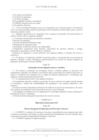 Lei nº 27/2006, de 3 de Julho



   a) Os corpos de bombeiros;
   b) As forças de segurança;
   c) As Forças Armadas;
   d) As autoridades marítima e aeronáutica;
   e) O INEM e demais serviços de saúde;
   f) Os sapadores florestais.
   2 — A Cruz Vermelha Portuguesa exerce, em cooperação com os demais agentes e de harmonia
com o seu estatuto próprio, funções de protecção civil nos domínios da intervenção, apoio, socorro e
assistência sanitária e social.
   3 — Impende especial dever de cooperação com os agentes de protecção civil mencionados no
número anterior sobre as seguintes entidades:
   a) Associações humanitárias de bombeiros voluntários;
   b) Serviços de segurança;
   c) Instituto Nacional de Medicina Legal;
   d) Instituições de segurança social;
   e) Instituições com fins de socorro e de solidariedade;
   f) Organismos responsáveis pelas florestas, conservação da natureza, indústria e energia,
transportes, comunicações, recursos hídricos e ambiente;
   g) Serviços de segurança e socorro privativos das empresas públicas e privadas, dos portos e
aeroportos.
   4 — Os agentes e as instituições referidos no presente artigo, e sem prejuízo das suas estruturas de
direcção, comando e chefia, articulam-se operacionalmente nos termos do Sistema Integrado de
Operações de Protecção e Socorro (SIOPS).
                                                        Artigo 47.o
                               Instituições de investigação técnica e científica
   1 — Os serviços e instituições de investigação técnica e científica, públicos ou privados, com
competências específicas em domínios com interesse para a prossecução dos objectivos previstos no
artigo 4.o da presente lei, cooperam com os órgãos de direcção, planeamento e coordenação que
integram o sistema nacional de protecção civil.
   2 — A cooperação desenvolve-se nos seguintes domínios:
   a) Levantamento, previsão, avaliação e prevenção de riscos colectivos de origem natural, humana
ou tecnológica e análises das vulnerabilidades das populações e dos sistemas ambientais a eles
expostos;
   b) Estudo de formas adequadas de protecção dos edifícios em geral, dos monumentos e de outros
bens culturais, de instalações e infra-estruturas de serviços e bens essenciais;
   c) Investigação no domínio de novos equipamentos e tecnologias adequados à busca, salvamento e
prestação de socorro e assistência;
   d) Estudo de formas adequadas de protecção dos recursos naturais.

                                                     CAPÍTULO V
                                           Operações de protecção civil
                                                        Artigo 48.o
                        Sistema Integrado de Operações de Protecção e Socorro 5
  1 — O SIOPS é o conjunto de estruturas, de normas e procedimentos que asseguram que todos
os agentes de protecção civil actuam, no plano operacional, articuladamente sob um comando único,
sem prejuízo da respectiva dependência hierárquica e funcional.
  2 — O SIOPS é regulado em diploma próprio.




5 Decreto-Lei nº 134/2006, de 25 de Julho, relativo à regulamentação do Sistema Integrado de Operações de Protecção e Socorro


                                                             21
 