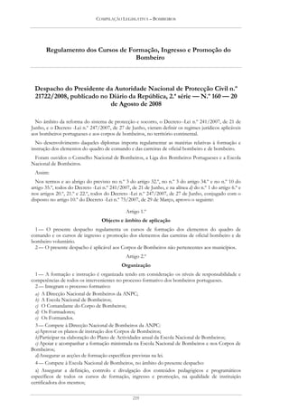 COMPILAÇÃO LEGISLATIVA – BOMBEIROS




       Regulamento dos Cursos de Formação, Ingresso e Promoção do
                                   Bombeiro



 Despacho do Presidente da Autoridade Nacional de Protecção Civil n.º
 21722/2008, publicado no Diário da República, 2.ª série — N.º 160 — 20
                          de Agosto de 2008

  No âmbito da reforma do sistema de protecção e socorro, o Decreto--Lei n.º 241/2007, de 21 de
Junho, e o Decreto -Lei n.º 247/2007, de 27 de Junho, vieram definir os regimes jurídicos aplicáveis
aos bombeiros portugueses e aos corpos de bombeiros, no território continental.
  No desenvolvimento daqueles diplomas importa regulamentar as matérias relativas à formação e
instrução dos elementos do quadro de comando e das carreiras de oficial bombeiro e de bombeiro.
 Foram ouvidos o Conselho Nacional de Bombeiros, a Liga dos Bombeiros Portugueses e a Escola
Nacional de Bombeiros.
 Assim:
  Nos termos e ao abrigo do previsto no n.º 3 do artigo 32.º, no n.º 3 do artigo 34.º e no n.º 10 do
artigo 35.º, todos do Decreto -Lei n.º 241/2007, de 21 de Junho, e na alínea d) do n.º 1 do artigo 6.º e
nos artigos 20.º, 21.º e 22.º, todos do Decreto -Lei n.º 247/2007, de 27 de Junho, conjugado com o
disposto no artigo 10.º do Decreto -Lei n.º 75/2007, de 29 de Março, aprovo o seguinte:

                                               Artigo 1.º
                                  Objecto e âmbito de aplicação
  1 — O presente despacho regulamenta os cursos de formação dos elementos do quadro de
comando e os cursos de ingresso e promoção dos elementos das carreiras de oficial bombeiro e de
bombeiro voluntário.
  2 — O presente despacho é aplicável aos Corpos de Bombeiros não pertencentes aos municípios.
                                               Artigo 2.º
                                            Organização
  1 — A formação e instrução é organizada tendo em consideração os níveis de responsabilidade e
competências de todos os intervenientes no processo formativo dos bombeiros portugueses.
  2 — Integram o processo formativo:
  a) A Direcção Nacional de Bombeiros da ANPC;
  b) A Escola Nacional de Bombeiros;
  c) O Comandante do Corpo de Bombeiros;
  d) Os Formadores;
  e) Os Formandos.
  3 — Compete à Direcção Nacional de Bombeiros da ANPC:
  a) Aprovar os planos de instrução dos Corpos de Bombeiros;
  b) Participar na elaboração do Plano de Actividades anual da Escola Nacional de Bombeiros;
  c) Apoiar e acompanhar a formação ministrada na Escola Nacional de Bombeiros e nos Corpos de
Bombeiros;
  d) Assegurar as acções de formação específicas previstas na lei.
  4 — Compete à Escola Nacional de Bombeiros, no âmbito do presente despacho:
  a) Assegurar a definição, controlo e divulgação dos conteúdos pedagógicos e programáticos
específicos de todos os cursos de formação, ingresso e promoção, na qualidade de instituição
certificadora dos mesmos;

                                                  219
 