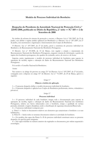 COMPILAÇÃO LEGISLATIVA – BOMBEIROS




                    Modelo de Processo Individual do Bombeiro



 Despacho do Presidente da Autoridade Nacional de Protecção Civil n.º
22549/2008, publicado no Diário da República, 2.ª série — N.º 169 — 2 de
                          Setembro de 2008

  No âmbito da reforma do sistema de protecção e socorro, o Decreto--Lei n.º 241/2007, de 21 de
Junho, veio definir o regime jurídico aplicável aos Bombeiros e o Decreto -Lei n.º 247/2007, de 27
de Junho, veio reestruturar a organização e funcionamento dos Corpos de Bombeiros.
 O Decreto -Lei n.º 247/2007, de 27 de Junho, prevê a existência do processo individual do
Bombeiro e do Recenseamento Nacional dos Bombeiros Portugueses.
  O Decreto -Lei n.º 49/2008, de 14 de Março, veio regular a criação e manutenção do
Recenseamento Nacional dos Bombeiros Portugueses, enquanto sistema de informação e gestão do
registo dos bombeiros portugueses, dos quadros de comando, activo, de reserva e de honra.
  Importa, assim, regulamentar o modelo de processo individual do bombeiro, para suporte às
operações de recolha, registo e alteração de dados do Recenseamento Nacional dos Bombeiros
Portugueses.
  Foi ouvido o Conselho Nacional de Bombeiros.
  Assim:
  Nos termos e ao abrigo do previsto no artigo 23.º do Decreto -Lei n.º 247/2007, de 27 de Junho,
conjugado com o disposto no artigo 10.º do Decreto -Lei n.º 75/2007, de 29 de Março, aprovo o
seguinte:

                                            Artigo 1.º
                                 Objecto e âmbito de aplicação
  1 — O presente despacho define o modelo de processo individual do bombeiro.
  2 — O presente despacho é aplicável aos Corpos de Bombeiros profissionais, mistos, voluntários e
privativos.
                                            Artigo 2.º
                                       Processo individual
  1 — O processo individual de cada bombeiro integra toda a documentação para suporte às
operações de recolha, registo e alteração de dados do Recenseamento Nacional dos bombeiros
Portugueses, relativa aos factos relacionados com o bombeiro, tempo e qualidade do serviço
prestado, incluindo o registo disciplinar, tendo a classificação de segurança documental Reservado.
  2 — O processo individual é composto por:
  a) Parte I — Inclui os documentos relativos aos elementos que caracterizam o bombeiro e as suas
habilitações;
  b) Parte II — Inclui todos os restantes documentos relativos à actividade do bombeiro.
  3 — Os modelos das capas das Partes I e II do processo individual constituem anexo ao presente
despacho, do qual faz parte integrante.
  4 — Nas capas referidas no número anterior são registados os documentos, por ordem sequencial e
cronológica.




                                               223
 