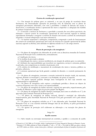 COMPILAÇÃO LEGISLATIVA – BOMBEIROS




                                                          Artigo 49.o
                                      Centros de coordenação operacional 6
   1 — Em situação de acidente grave ou catástrofe, e no caso de perigo de ocorrência destes
fenómenos, são desencadeadas operações de protecção civil, de harmonia com os planos de
emergência previamente elaborados, com vista a possibilitar a unidade de direcção das acções a
desenvolver, a coordenação técnica e operacional dos meios a empenhar e a adequação das medidas
de carácter excepcional a adoptar.
   2 — Consoante a natureza do fenómeno e a gravidade e extensão dos seus efeitos previsíveis, são
chamados a intervir centros de coordenação operacional de nível nacional, regional ou distrital,
especialmente destinados a assegurar o controlo da situação com recurso a centrais de comunicações
integradas e eventual sobreposição com meios alternativos.
   3 — As matérias respeitantes a atribuições, competências, composição e modo de funcionamento
dos centros de coordenação operacional, bem como da estrutura de comando operacional de âmbito
nacional, regional ou distrital, serão definidas no diploma referido no nº 2 do artigo anterior.
                                                          Artigo 50.o
                                      Planos de prevenção e de emergência 7
   1 — Os planos de emergência são elaborados de acordo com as directivas emanadas da Comissão
Nacional de Protecção Civil e estabelecerão, nomeadamente:
   a) A tipificação dos riscos;
   b) As medidas de prevenção a adoptar;
   c) A identificação dos meios e recursos mobilizáveis, em situação de acidente grave ou catástrofe;
   d) A definição das responsabilidades que incumbem aos organismos, serviços e estruturas, públicas
ou privadas, com competências no domínio da protecção civil;
   e) Os critérios de mobilização e mecanismos de coordenação dos meios e recursos, públicos ou
privados, utilizáveis;
   f) A estrutura operacional que há-de garantir a unidade de direcção e o controlo permanente da
situação.
   2 — Os planos de emergência, consoante a extensão territorial da situação visada, são nacionais,
regionais, distritais ou municipais e, consoante a sua finalidade, são gerais ou especiais.
   3 — Os planos especiais poderão abranger áreas homogéneas de risco cuja extensão seja
supramunicipal ou supradistrital.
   4 — Os planos de emergência estão sujeitos a actualização periódica e devem ser objecto de
exercícios frequentes com vista a testar a sua operacionalidade.
   5 — Os planos de emergência de âmbito nacional e regional são aprovados, respectivamente, pelo
Conselho de Ministros e pelos órgãos de governo próprio das Regiões.
   6 — Os planos de emergência de âmbito distrital e municipal, bem como os referidos no nº 3, são
aprovados pela Comissão Nacional de Protecção Civil.
   7 — Os planos de emergência de âmbito nacional, distrital e municipal são elaborados,
respectivamente, pela Autoridade Nacional de Protecção Civil, pelo governador civil e pela câmara
municipal.
   8 — Os planos de emergência referidos no nº 3 são elaborados pela Autoridade Nacional de
Protecção Civil, se a sua extensão territorial abranger mais de um distrito, ou pelos governadores
civis, nos restantes casos.
   9 — Os agentes de protecção civil colaboram na elaboração e na execução dos planos de
emergência.
                                                          Artigo 51.o
                                                      Auxílio externo
   1 — Salvo tratado ou convenção internacional em contrário, o pedido e a concessão de auxílio

6 Decreto-Lei nº 134/2006, de 25 de Julho, relativo à regulamentação do Sistema Integrado de Operações de Protecção e Socorro
7 Resolução nº 25/2008, publicada no Diário da República, 2.ª série — Nº 138 — 18 de Julho de 2008, que aprova a directiva
  da CNPC relativa aos critérios e normas técnicas para a elaboração e operacionalização de planos de emergência de protecção civil


                                                                22
 