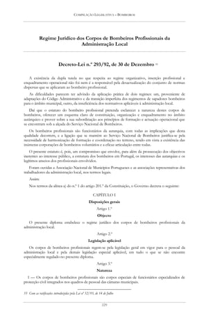 COMPILAÇÃO LEGISLATIVA – BOMBEIROS




           Regime Jurídico dos Corpos de Bombeiros Profissionais da
                             Administração Local


                          Decreto-Lei n.º 293/92, de 30 de Dezembro 55

   A existência da dupla tutela no que respeita ao regime organizativo, inserção profissional e
enquadramento operacional não foi nem é a responsável pela desactualização do conjunto de normas
dispersas que se aplicaram ao bombeiro profissional.
   As dificuldades parecem ter advindo da aplicação prática de dois regimes: um, proveniente de
adaptações do Código Administrativo e da transição imperfeita dos regimentos de sapadores bombeiros
para o âmbito municipal, outro, da insuficiência dos normativos aplicáveis à administração local.
    Daí que o estatuto do bombeiro profissional pretenda esclarecer a natureza destes corpos de
bombeiros, oferecer um esquema claro de constituição, organização e enquadramento no âmbito
autárquico e prover sobre a sua subordinação aos princípios de formação e actuação operacional que
se encontram sob a alçada do Serviço Nacional de Bombeiros.
   Os bombeiros profissionais são funcionários da autarquia, com todas as implicações que desta
qualidade decorrem, e a ligação que se mantém ao Serviço Nacional de Bombeiros justifica-se pela
necessidade de harmonização de formação e coordenação no terreno, tendo em vista a existência das
inúmeras corporações de bombeiros voluntários e a eficaz articulação entre todas.
    O presente estatuto é, pois, um compromisso que envolve, para além da prossecução dos objectivos
inerentes ao interesse público, a estrutura dos bombeiros em Portugal, os interesses das autarquias e os
legítimos anseios dos profissionais envolvidos.
    Foram ouvidas a Associação Nacional de Municípios Portugueses e as associações representativas dos
trabalhadores da administração local, nos termos legais.
    Assim:
    Nos termos da alínea a) do n.º 1 do artigo 201.º da Constituição, o Governo decreta o seguinte:

                                                     CAPÍTULO I
                                                  Disposições gerais
                                                        Artigo 1.º
                                                        Objecto
   O presente diploma estabelece o regime jurídico dos corpos de bombeiros profissionais da
administração local.
                                                        Artigo 2.º
                                                 Legislação aplicável
   Os corpos de bombeiros profissionais regem-se pela legislação geral em vigor para o pessoal da
administração local e pela demais legislação especial aplicável, em tudo o que se não encontre
especialmente regulado no presente diploma.
                                                        Artigo 3.º
                                                        Natureza
  1 — Os corpos de bombeiros profissionais são corpos especiais de funcionários especializados de
protecção civil integrados nos quadros de pessoal das câmaras municipais.

55 Com as ratificações introduzidas pela Lei nº 52/93, de 14 de Julho


                                                            229
 