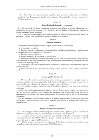 COMPILAÇÃO LEGISLATIVA - BOMBEIROS




    2 — Para efeitos do presente diploma, entende-se por bombeiros profissionais os bombeiros
  municipais que desempenham funções com carácter profissionalizado e a tempo inteiro e os
  bombeiros sapadores.
                                                         Artigo 4.º
                                     Dependência administrativa e operacional
   1 — Os corpos de bombeiros profissionais dependem, para efeitos funcionais, administrativos e
disciplinares, da respectiva autarquia local, cabendo ao Serviço Nacional de Bombeiros a coordenação
técnico-operacional da sua actividade.
   2 — A componente operacional da coordenação a que se refere o número anterior é objecto de
protocolo a celebrar entre o município e o Serviço Nacional de Bombeiros.
                                                 Artigo 5.º
                                           Conteúdo funcional
   Aos corpos de bombeiros profissionais compete, no exercício das suas funções:
    a) O combate a incêndios;
    b) Prestar socorro às populações em caso de incêndios, inundações, desabamentos e abalroamentos,
e em todos os acidentes, catástrofes ou calamidades;
    c) Prestar socorro a náufragos;
    d) Exercer actividades de socorrismo na área da saúde;
    e) Proteger contra incêndios os edifícios públicos, casas de espectáculos e outros recintos, mediante
solicitação e de acordo com as normas em vigor, nomeadamente prestando serviço de vigilância durante
a realização de eventos públicos;
    f) Colaborar na actividade de protecção civil, no âmbito do exercício das funções específicas que lhes
forem cometidas;
    g) Emitir pareceres técnicos em matéria de protecção contra incêndios e outros sinistros, nos termos
da lei.
                                               Artigo 6.º
                                     Área geográfica de actuação
  1 — Os corpos de bombeiros profissionais devem ser instituídos e mantidos nos municípios onde não
existam associações ou outras organizações de bombeiros voluntários ou nos quais estas, só por si,
não preencham em toda a área da autarquia as funções a que se destinam.
  2 — Nos municípios podem coexistir corpos de bombeiros sapadores com corpos de bombeiros
municipais.
  3 — Os corpos de bombeiros profissionais têm a sua área de intervenção própria, correspondente à
área do respectivo município, sem prejuízo dos mecanismos de colaboração ou de intervenção
operacional conjuntamente com outros tipos de corpos de bombeiros, sempre que as circunstâncias o
justifiquem.
  4 — Nos municípios onde coexistam corpos de bombeiros profissionais e de associação voluntária,
cabe àqueles a responsabilidade de intervenção prioritária, sem prejuízo da actuação destes como apoio
complementar.
                                               Artigo 7.º
                                  Corpos de bombeiros sapadores
  1 — Os municípios podem constituir companhias de bombeiros sapadores, quando o número de
efectivos do respectivo quadro de pessoal seja igual ou superior a 100 elementos.
  2 — Os corpos de bombeiros sapadores podem ser constituídos em batalhão em municípios com sede
em cidade com mais de 200 000 habitantes, quando o número de efectivos do respectivo quadro de
pessoal seja igual ou superior a 250 elementos.
  3 — Podem ainda ser constituídos em regimentos de bombeiros sapadores em municípios cujo
agregado populacional seja igual ou superior a 600 000 habitantes.




                                                   230
 