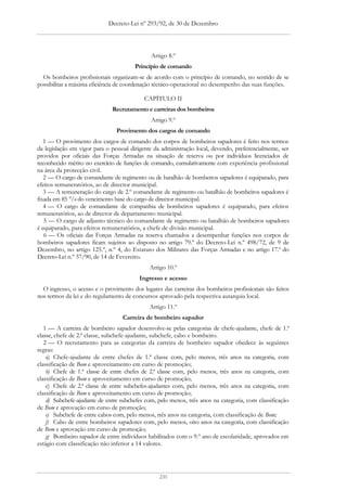 Decreto-Lei nº 293/92, de 30 de Dezembro




                                              Artigo 8.º
                                       Princípio de comando
  Os bombeiros profissionais organizam-se de acordo com o princípio de comando, no sentido de se
possibilitar a máxima eficiência de coordenação técnico-operacional no desempenho das suas funções.

                                           CAPÍTULO II
                              Recrutamento e carreiras dos bombeiros
                                              Artigo 9.º
                                Provimento dos cargos de comando
   1 — O provimento dos cargos de comando dos corpos de bombeiros sapadores é feito nos termos
da legislação em vigor para o pessoal dirigente da administração local, devendo, preferencialmente, ser
providos por oficiais das Forças Armadas na situação de reserva ou por indivíduos licenciados de
reconhecido mérito no exercício de funções de comando, cumulativamente com experiência profissional
na área da protecção civil.
   2 — O cargo de comandante de regimento ou de batalhão de bombeiros sapadores é equiparado, para
efeitos remuneratórios, ao de director municipal.
   3 — A remuneração do cargo de 2.º comandante de regimento ou batalhão de bombeiros sapadores é
fixada em 85 °/o do vencimento base do cargo de director municipal.
   4 — O cargo de comandante de companhia de bombeiros sapadores é equiparado, para efeitos
remuneratórios, ao de director de departamento municipal.
   5 — O cargo de adjunto técnico do comandante de regimento ou batalhão de bombeiros sapadores
é equiparado, para efeitos remuneratórios, a chefe de divisão municipal.
   6 — Os oficiais das Forças Armadas na reserva chamados a desempenhar funções nos corpos de
bombeiros sapadores ficam sujeitos ao disposto no artigo 79.º do Decreto-Lei n.º 498/72, de 9 de
Dezembro, no artigo 125.º, n.º 4, do Estatuto dos Militares das Forças Armadas e no artigo 17.º do
Decreto-Lei n.° 57/90, de 14 de Fevereiro.
                                             Artigo 10.º
                                         Ingresso e acesso
  O ingresso, o acesso e o provimento dos lugares das carreiras dos bombeiros profissionais são feitos
nos termos da lei e do regulamento de concursos aprovado pela respectiva autarquia local.
                                             Artigo 11.º
                                  Carreira de bombeiro sapador
   1 — A carreira de bombeiro sapador desenvolve-se pelas categorias de chefe-ajudante, chefe de 1.ª
classe, chefe de 2.ª classe, subchefe-ajudante, subchefe, cabo e bombeiro.
   2 — O recrutamento para as categorias da carreira de bombeiro sapador obedece às seguintes
regras:
    a) Chefe-ajudante de entre chefes de 1.ª classe com, pelo menos, três anos na categoria, com
classificação de Bom e aproveitamento em curso de promoção;
    b) Chefe de 1.ª classe de entre chefes de 2.ª classe com, pelo menos, três anos na categoria, com
classificação de Bom e aproveitamento em curso de promoção;
    c) Chefe de 2.ª classe de entre subchefes-ajudantes com, pelo menos, três anos na categoria, com
classificação de Bom e aproveitamento em curso de promoção;
    d) Subchefe-ajudante de entre subchefes com, pelo menos, três anos na categoria, com classificação
de Bom e aprovação em curso de promoção;
    e) Subchefe de entre cabos com, pelo menos, três anos na categoria, com classificação de Bom;
    f) Cabo de entre bombeiros sapadores com, pelo menos, oito anos na categoria, com classificação
de Bom e aprovação em curso de promoção;
    g) Bombeiro sapador de entre indivíduos habilitados com o 9.º ano de escolaridade, aprovados em
estágio com classificação não inferior a 14 valores.




                                                 231
 
