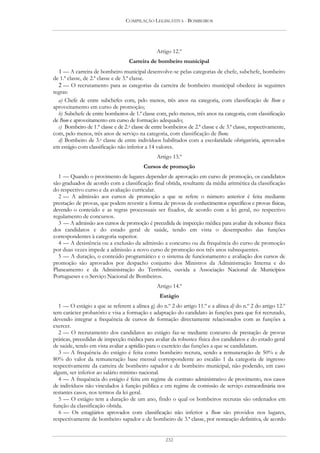 COMPILAÇÃO LEGISLATIVA - BOMBEIROS




                                                 Artigo 12.º
                                    Carreira de bombeiro municipal
  1 — A carreira de bombeiro municipal desenvolve-se pelas categorias de chefe, subchefe, bombeiro
de 1.ª classe, de 2.ª classe e de 3.ª classe.
  2 — O recrutamento para as categorias da carreira de bombeiro municipal obedece às seguintes
regras:
  a) Chefe de entre subchefes com, pelo menos, três anos na categoria, com classificação de Bom e
aproveitamento em curso de promoção;
  b) Subchefe de entre bombeiros de 1.ª classe com, pelo menos, três anos na categoria, com classificação
de Bom e aproveitamento em curso de formação adequado;
  c) Bombeiro de 1.ª classe e de 2.a classe de entre bombeiros de 2.ª classe e de 3.ª classe, respectivamente,
com, pelo menos, três anos de serviço na categoria, com classificação de Bom;
  d) Bombeiro de 3.a classe de entre indivíduos habilitados com a escolaridade obrigatória, aprovados
em estágio com classificação não inferior a 14 valores.
                                                 Artigo 13.º
                                          Cursos de promoção
  1 — Quando o provimento de lugares depender de aprovação em curso de promoção, os candidatos
são graduados de acordo com a classificação final obtida, resultante da média aritmética da classificação
do respectivo curso e da avaliação curricular.
  2 — A admissão aos cursos de promoção a que se refere o número anterior é feita mediante
prestação de provas, que podem revestir a forma de provas de conhecimentos específicos e provas físicas,
devendo o conteúdo e as regras processuais ser fixados, de acordo com a lei geral, no respectivo
regulamento de concursos.
  3 — A admissão aos cursos de promoção é precedida de inspecção médica para avaliar da robustez física
dos candidatos e do estado geral de saúde, tendo em vista o desempenho das funções
correspondentes à categoria superior.
  4 — A desistência ou a exclusão da admissão a concurso ou da frequência do curso de promoção
por duas vezes impede a admissão a novo curso de promoção nos três anos subsequentes.
  5 — A duração, o conteúdo programático e o sistema de funcionamento e avaliação dos cursos de
promoção são aprovados por despacho conjunto dos Ministros da Administração Interna e do
Planeamento e da Administração do Território, ouvida a Associação Nacional de Municípios
Portugueses e o Serviço Nacional de Bombeiros.
                                                 Artigo 14.º
                                                  Estágio
   1 — O estágio a que se referem a alínea g) do n.º 2 do artigo 11.º e a alínea d) do n.º 2 do artigo 12.º
tem carácter probatório e visa a formação e adaptação do candidato às funções para que foi recrutado,
devendo integrar a frequência de cursos de formação directamente relacionados com as funções a
exercer.
   2 — O recrutamento dos candidatos ao estágio faz-se mediante concurso de prestação de provas
práticas, precedidas de inspecção médica para avaliar da robustez física dos candidatos e do estado geral
de saúde, tendo em vista avaliar a aptidão para o exercício das funções a que se candidatam.
   3 — A frequência do estágio é feita como bombeiro recruta, sendo a remuneração de 50% e de
80% do valor da remuneração base mensal correspondente ao escalão 1 da categoria de ingresso
respectivamente da carreira de bombeiro sapador e de bombeiro municipal, não podendo, em caso
algum, ser inferior ao salário mínimo nacional.
   4 — A frequência do estágio é feita em regime de contrato administrativo de provimento, nos casos
de indivíduos não vinculados à função pública e em regime de comissão de serviço extraordinária nos
restantes casos, nos termos da lei geral.
   5 — O estágio tem a duração de um ano, findo o qual os bombeiros recrutas são ordenados em
função da classificação obtida.
   6 — Os estagiários aprovados com classificação não inferior a Bom são providos nos lugares,
respectivamente de bombeiro sapador e de bombeiro de 3.ª classe, por nomeação definitiva, de acordo


                                                     232
 