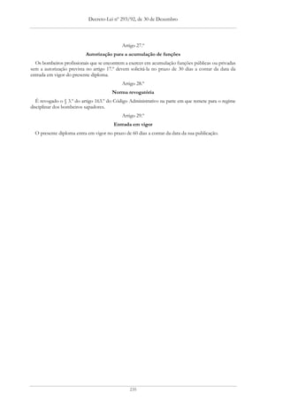 Decreto-Lei nº 293/92, de 30 de Dezembro




                                            Artigo 27.º
                          Autorização para a acumulação de funções
  Os bombeiros profissionais que se encontrem a exercer em acumulação funções públicas ou privadas
sem a autorização prevista no artigo 17.º devem solicitá-la no prazo de 30 dias a contar da data da
entrada em vigor do presente diploma.
                                            Artigo 28.º
                                       Norma revogatória
   É revogado o § 3.º do artigo 163.º do Código Administrativo na parte em que remete para o regime
disciplinar dos bombeiros sapadores.
                                            Artigo 29.º
                                        Entrada em vigor
  O presente diploma entra em vigor no prazo de 60 dias a contar da data da sua publicação.




                                               235
 
