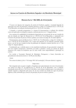 COMPILAÇÃO LEGISLATIVA - BOMBEIROS




    Acesso na Carreira de Bombeiro Sapador e de Bombeiro Municipal


                        Decreto-Lei n.o 186/2001, de 22 de Junho

  O acesso em algumas das categorias da carreira de bombeiro sapador e municipal depende de
aprovação em curso de promoção, conforme prescreve o artigo 13.o do Decreto-Lei n.o 293/92, de
30 de Dezembro, na redacção introduzida pela Lei n.o 52/93, de 14 de Julho.
  A duração, o conteúdo programático e o sistema de funcionamento e avaliação dos referidos
cursos são aprovados em despacho conjunto, conforme previsto no n.o 5 daquela norma.
  Este requisito de exigibilidade foi inicialmente dispensado por um período de um ano contado da
data da entrada em vigor do Decreto-Lei n.o 293/92, de 30 de Dezembro, e substituído por
concursos de prestação de provas teóricas e práticas, nos termos do artigo 26.o do citado diploma.
   Posteriormente, através do Decreto-Lei n.o 359/97, de 17 de Dezembro, o artigo 26.o do Decreto-
Lei n.o 293/92, de 30 de Dezembro, veio a sofrer uma alteração na sua redacção, passando aquele
prazo a ser de um ano contado da data da publicação do despacho conjunto previsto no n.o 5 do
artigo 13.o daquele diploma.
   Considerando que o referido prazo se veio manifestar insuficiente, há que proceder à criação de
um novo regime excepcional e transitório, de modo a permitir o acesso na carreira de alguns
elementos dos corpos de bombeiros que de outro modo vêem impossibilitada a promoção na
carreira.
  Foi ouvida a Associação Nacional de Municípios Portugueses e foram observados os
procedimentos decorrentes da Lei n.o 23/98, de 26 de Maio.
  Assim:
  Nos termos da alínea a) do n.o 1 do artigo 198.o da Constituição, o Governo decreta o seguinte:

                                            Artigo único
   Nas categorias para as quais é exigida a frequência com aproveitamento de curso de promoção,
nos termos do artigo 13.o do Decreto-Lei n.o 293/92, de 30 de Dezembro, com a redacção
introduzida através da Lei n.o 52/93, de 14 de Julho, e não existam condições para a sua realização, o
referido requisito é dispensado pelo prazo de um ano contado da entrada em vigor do presente
diploma, sendo substituído por concurso de prestação de provas teóricas e práticas.




                                                 237
 