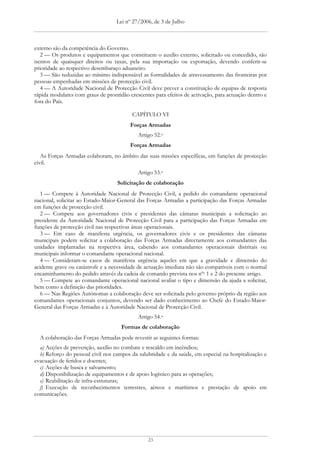 Lei nº 27/2006, de 3 de Julho



externo são da competência do Governo.
   2 — Os produtos e equipamentos que constituem o auxílio externo, solicitado ou concedido, são
isentos de quaisquer direitos ou taxas, pela sua importação ou exportação, devendo conferir-se
prioridade ao respectivo desembaraço aduaneiro.
   3 — São reduzidas ao mínimo indispensável as formalidades de atravessamento das fronteiras por
pessoas empenhadas em missões de protecção civil.
   4 — A Autoridade Nacional de Protecção Civil deve prever a constituição de equipas de resposta
rápida modulares com graus de prontidão crescentes para efeitos de activação, para actuação dentro e
fora do País.

                                          CAPÍTULO VI
                                         Forças Armadas
                                            Artigo 52.o
                                         Forças Armadas
   As Forças Armadas colaboram, no âmbito das suas missões específicas, em funções de protecção
civil.
                                            Artigo 53.o
                                   Solicitação de colaboração
   1 — Compete à Autoridade Nacional de Protecção Civil, a pedido do comandante operacional
nacional, solicitar ao Estado-Maior-General das Forças Armadas a participação das Forças Armadas
em funções de protecção civil.
   2 — Compete aos governadores civis e presidentes das câmaras municipais a solicitação ao
presidente da Autoridade Nacional de Protecção Civil para a participação das Forças Armadas em
funções de protecção civil nas respectivas áreas operacionais.
   3 — Em caso de manifesta urgência, os governadores civis e os presidentes das câmaras
municipais podem solicitar a colaboração das Forças Armadas directamente aos comandantes das
unidades implantadas na respectiva área, cabendo aos comandantes operacionais distritais ou
municipais informar o comandante operacional nacional.
   4 — Consideram-se casos de manifesta urgência aqueles em que a gravidade e dimensão do
acidente grave ou catástrofe e a necessidade de actuação imediata não são compatíveis com o normal
encaminhamento do pedido através da cadeia de comando prevista nos nºs 1 e 2 do presente artigo.
   5 — Compete ao comandante operacional nacional avaliar o tipo e dimensão da ajuda a solicitar,
bem como a definição das prioridades.
   6 — Nas Regiões Autónomas a colaboração deve ser solicitada pelo governo próprio da região aos
comandantes operacionais conjuntos, devendo ser dado conhecimento ao Chefe do Estado-Maior-
General das Forças Armadas e à Autoridade Nacional de Protecção Civil.
                                            Artigo 54.o
                                     Formas de colaboração
  A colaboração das Forças Armadas pode revestir as seguintes formas:
  a) Acções de prevenção, auxílio no combate e rescaldo em incêndios;
  b) Reforço do pessoal civil nos campos da salubridade e da saúde, em especial na hospitalização e
evacuação de feridos e doentes;
  c) Acções de busca e salvamento;
  d) Disponibilização de equipamentos e de apoio logístico para as operações;
  e) Reabilitação de infra-estruturas;
  f) Execução de reconhecimentos terrestres, aéreos e marítimos e prestação de apoio em
comunicações.




                                                23
 