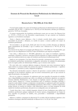 COMPILAÇÃO LEGISLATIVA - BOMBEIROS




    Estatuto de Pessoal dos Bombeiros Profissionais da Administração
                                Local


                        Decreto-Lei n.o 106/2002, de 13 de Abril

  O actual regime jurídico dos corpos de bombeiros profissionais da administração local, sapadores e
municipais, data de 1992 — o Decreto-Lei n.o 293/92, de 30 de Dezembro, alterado, por ratificação,
pela Lei n.o 52/93, de 14 de Julho.
   O estatuto remuneratório dos bombeiros profissionais consta, por seu turno, dos Decretos-Leis
n.os 373/93 e 374/93, de 4 de Novembro, respectivamente, no que concerne aos bombeiros
sapadores e aos bombeiros municipais.
  Atento o disposto nestes diplomas, e face à evolução ocorrida desde então, é premente a
necessidade de proceder a alterações, no sentido de ajustar o estatuto jurídico dos corpos de
bombeiros profissionais.
  Tal necessidade é, de igual modo, ditada pelo facto de terem ocorrido alterações em diplomas
gerais enquadradores da actividade, o que se verificou com o Decreto-Lei n.o 407/93, de 14 de
Dezembro.
Este decreto-lei foi objecto de revogação pelo Decreto-Lei n.o 295/2000, de 17 de Novembro, que
aprovou um novo Regulamento Geral dos Corpos de Bombeiros, que importa acompanhar.
  Com efeito, o Decreto-Lei n.o 295/2000, aplicando-se aos corpos de bombeiros sapadores,
municipais, voluntários e privativos, introduziu diversas alterações no regime instituído, algumas das
quais com incidência directa nos corpos de bombeiros profissionais da administração local.
   Impõe-se, por conseguinte, à luz deste decreto-lei, proceder a ajustamentos no regime dos corpos
de bombeiros profissionais, introduzindo as adaptações advenientes da realidade da administração
local e do regime jurídico da Administração Pública, a que os mesmos estão sujeitos.
  Por outro lado, com o presente diploma consagra-se doravante num único instrumento legal as
regras relativas ao estatuto jurídico das carreiras dos corpos de bombeiros profissionais — sapadores
e municipais —, obviando-se, assim, à dispersão de diplomas.
  Nas alterações introduzidas é patente o objectivo de aproximar o estatuto jurídico dos bombeiros
municipais ao dos bombeiros sapadores, quer em termos remuneratórios, quer no que concerne às
regras de promoção e de progressão.
   Por sua vez, realça-se a integração do suplemento pelo ónus específico da prestação de trabalho,
risco e disponibilidade permanente, que vinha a ser atribuído aos bombeiros sapadores, na respectiva
estrutura indiciária. Paralelamente, e não obstante na legislação anterior não estar consagrado o
mesmo direito, adoptou-se o mesmo procedimento para os bombeiros municipais, passando a
respectiva escala salarial a integrar a componente correspondente ao suplemento pelo ónus específico
da prestação de trabalho, risco e disponibilidade permanente. Desta forma, a referida compensação,
porque inerente ao exercício de funções e dele indissociável, passa a ser parte integrante da escala
salarial dos bombeiros profissionais, deixando de ser configurada como um suplemento.
  A partir desta data e com a referida integração, deixará de haver fundamento para atribuir aos
bombeiros profissionais qualquer suplemento da mesma natureza, designadamente em função do
ónus específico da prestação de trabalho, risco, penosidade e insalubridade e disponibilidade
permanente.
  Salienta-se, também, a integração do adicional de 2% no índice 100 dos bombeiros sapadores e dos
bombeiros municipais, adicional estabelecido no Decreto-Lei n.o 61/92, de 15 de Abril.




                                                 239
 