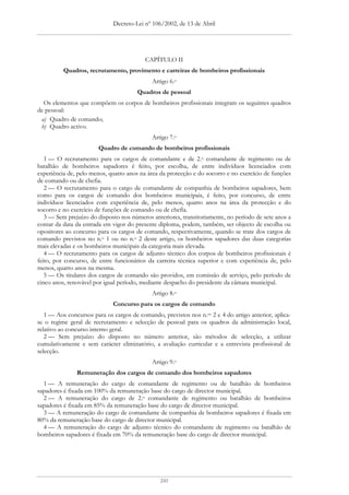 Decreto-Lei nº 106/2002, de 13 de Abril




                                          CAPÍTULO II
          Quadros, recrutamento, provimento e carreiras de bombeiros profissionais
                                             Artigo 6.o
                                       Quadros de pessoal
  Os elementos que compõem os corpos de bombeiros profissionais integram os seguintes quadros
de pessoal:
 a) Quadro de comando;
 b) Quadro activo.
                                             Artigo 7.o
                        Quadro de comando de bombeiros profissionais
   1 — O recrutamento para os cargos de comandante e de 2.o comandante de regimento ou de
batalhão de bombeiros sapadores é feito, por escolha, de entre indivíduos licenciados com
experiência de, pelo menos, quatro anos na área da protecção e do socorro e no exercício de funções
de comando ou de chefia.
   2 — O recrutamento para o cargo de comandante de companhia de bombeiros sapadores, bem
como para os cargos de comando dos bombeiros municipais, é feito, por concurso, de entre
indivíduos licenciados com experiência de, pelo menos, quatro anos na área da protecção e do
socorro e no exercício de funções de comando ou de chefia.
   3 — Sem prejuízo do disposto nos números anteriores, transitoriamente, no período de sete anos a
contar da data da entrada em vigor do presente diploma, podem, também, ser objecto de escolha ou
opositores ao concurso para os cargos de comando, respectivamente, quando se trate dos cargos de
comando previstos no n.o 1 ou no n.o 2 deste artigo, os bombeiros sapadores das duas categorias
mais elevadas e os bombeiros municipais da categoria mais elevada.
   4 — O recrutamento para os cargos de adjunto técnico dos corpos de bombeiros profissionais é
feito, por concurso, de entre funcionários da carreira técnica superior e com experiência de, pelo
menos, quatro anos na mesma.
   5 — Os titulares dos cargos de comando são providos, em comissão de serviço, pelo período de
cinco anos, renovável por igual período, mediante despacho do presidente da câmara municipal.
                                             Artigo 8.o
                             Concurso para os cargos de comando
   1 — Aos concursos para os cargos de comando, previstos nos n.os 2 e 4 do artigo anterior, aplica-
se o regime geral de recrutamento e selecção de pessoal para os quadros da administração local,
relativo ao concurso interno geral.
   2 — Sem prejuízo do disposto no número anterior, são métodos de selecção, a utilizar
cumulativamente e sem carácter eliminatório, a avaliação curricular e a entrevista profissional de
selecção.
                                             Artigo 9.o
               Remuneração dos cargos de comando dos bombeiros sapadores
  1 — A remuneração do cargo de comandante de regimento ou de batalhão de bombeiros
sapadores é fixada em 100% da remuneração base do cargo de director municipal.
  2 — A remuneração do cargo de 2.o comandante de regimento ou batalhão de bombeiros
sapadores é fixada em 85% da remuneração base do cargo de director municipal.
  3 — A remuneração do cargo de comandante de companhia de bombeiros sapadores é fixada em
80% da remuneração base do cargo de director municipal.
  4 — A remuneração do cargo de adjunto técnico do comandante de regimento ou batalhão de
bombeiros sapadores é fixada em 70% da remuneração base do cargo de director municipal.




                                                241
 