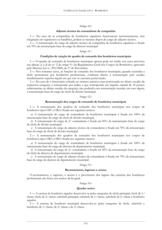 COMPILAÇÃO LEGISLATIVA - BOMBEIROS




                                               Artigo 10.o
                          Adjunto técnico do comandante de companhia
   1 — No caso de as companhias de bombeiros sapadores funcionarem autonomamente, sem
integração em regimentos ou batalhões, podem as mesmas dispor do cargo de adjunto técnico.
   2 — A remuneração do cargo de adjunto técnico de companhia de bombeiros sapadores é fixada
em 70% da remuneração base do cargo de director municipal.
                                               Artigo 11.o
            Condições de criação do quadro de comando dos bombeiros municipais
   1 — O quadro de comando de bombeiros municipais apenas pode ser criado nos casos previstos
nas alíneas a) a d) do n.o 2 do artigo 9.o do Regulamento Geral dos Corpos de Bombeiros, aprovado
pelo Decreto-Lei n.o 295/2000, de 17 de Novembro.
   2 — Nos restantes casos, as funções de comando dos bombeiros municipais, quando exercidas a
título permanente por bombeiros profissionais, conferem direito à remuneração pelo escalão
imediatamente superior àquele em que este se encontre posicionado.
   3 — No caso de o funcionário referido no número anterior estar posicionado no último escalão da
respectiva categoria, é remunerado por índice a que corresponda um impulso salarial de 10 pontos
relativamente ao último escalão da categoria, não podendo esta remuneração exceder, em caso algum,
a remuneração base do cargo de chefe de divisão municipal.
                                               Artigo 12.o
                Remuneração dos cargos de comando de bombeiros municipais
  1 — A remuneração dos quadros de comando dos bombeiros municipais nos corpos de
bombeiros tipos CB1 e CB2 é fixada nos seguintes termos:
   a) A remuneração do cargo de comandante de bombeiros municipais é fixada em 100% da
remuneração base do cargo de chefe de divisão municipal;
   b) A remuneração do cargo de 2.o comandante é fixada em 85% da remuneração base do cargo
de chefe de divisão municipal;
   c) A remuneração do cargo de adjunto técnico de comandante é fixada em 70% da remuneração
base do cargo de chefe de divisão municipal.
  2 — A remuneração dos quadros de comando dos bombeiros municipais nos corpos de
bombeiros tipos CB3 e CB4 é fixada nos seguintes termos:
   a) A remuneração do cargo de comandante de bombeiros municipais é fixada em 100% da
remuneração base do cargo de director de departamento municipal;
   b) A remuneração do cargo de 2.o comandante é fixada em 85% da remuneração base do cargo
de chefe de director de departamento municipal;
   c) A remuneração do cargo de adjunto técnico de comandante é fixada em 70% da remuneração
base do cargo de director de departamento municipal.
                                               Artigo 13.o
                                  Recrutamento, ingresso e acesso
  O recrutamento, o ingresso, o acesso e o provimento dos lugares das carreiras dos bombeiros
profissionais são feitos nos termos da lei geral.
                                               Artigo 14.o
                                            Quadro activo
   1 — A carreira de bombeiro sapador desenvolve-se pelas categorias de chefe principal, chefe de 1.a
classe, chefe de 2.a classe, subchefe principal, subchefe de 1.a classe, subchefe de 2.a classe e bombeiro
sapador.
   2 — A carreira de bombeiro municipal desenvolve-se pelas categorias de chefe, subchefe e
bombeiro de 1.a classe, de 2.a classe e de 3.a classe.




                                                   242
 