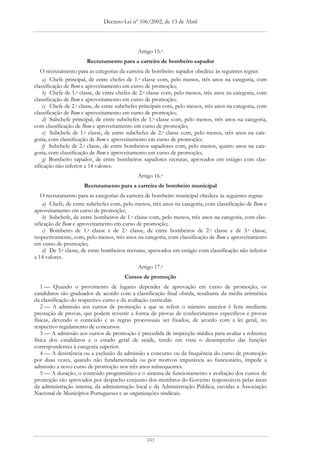 Decreto-Lei nº 106/2002, de 13 de Abril




                                             Artigo 15.o
                       Recrutamento para a carreira de bombeiro sapador
   O recrutamento para as categorias da carreira de bombeiro sapador obedece às seguintes regras:
    a) Chefe principal, de entre chefes de 1.a classe com, pelo menos, três anos na categoria, com
classificação de Bom e aproveitamento em curso de promoção;
    b) Chefe de 1.a classe, de entre chefes de 2.a classe com, pelo menos, três anos na categoria, com
classificação de Bom e aproveitamento em curso de promoção;
    c) Chefe de 2.a classe, de entre subchefes principais com, pelo menos, três anos na categoria, com
classificação de Bom e aproveitamento em curso de promoção;
    d) Subchefe principal, de entre subchefes de 1.a classe com, pelo menos, três anos na categoria,
com classificação de Bom e aproveitamento em curso de promoção;
    e) Subchefe de 1.a classe, de entre subchefes de 2.a classe com, pelo menos, três anos na cate-
goria, com classificação de Bom e aproveitamento em curso de promoção;
    f) Subchefe de 2.a classe, de entre bombeiros sapadores com, pelo menos, quatro anos na cate-
goria, com classificação de Bom e aproveitamento em curso de promoção;
    g) Bombeiro sapador, de entre bombeiros sapadores recrutas, aprovados em estágio com clas-
sificação não inferior a 14 valores.
                                             Artigo 16.o
                     Recrutamento para a carreira de bombeiro municipal
   O recrutamento para as categorias da carreira de bombeiro municipal obedece às seguintes regras:
    a) Chefe, de entre subchefes com, pelo menos, três anos na categoria, com classificação de Bom e
aproveitamento em curso de promoção;
    b) Subchefe, de entre bombeiros de 1.a classe com, pelo menos, três anos na categoria, com clas-
sificação de Bom e aproveitamento em curso de promoção;
    c) Bombeiro de 1.a classe e de 2.a classe, de entre bombeiros de 2.a classe e de 3.a classe,
respectivamente, com, pelo menos, três anos na categoria, com classificação de Bom e aproveitamento
em curso de promoção;
    d) De 3.a classe, de entre bombeiros recrutas, aprovados em estágio com classificação não inferior
a 14 valores.
                                             Artigo 17.o
                                       Cursos de promoção
   1 — Quando o provimento de lugares depender de aprovação em curso de promoção, os
candidatos são graduados de acordo com a classificação final obtida, resultante da média aritmética
da classificação do respectivo curso e da avaliação curricular.
   2 — A admissão aos cursos de promoção a que se refere o número anterior é feita mediante
prestação de provas, que podem revestir a forma de provas de conhecimentos específicos e provas
físicas, devendo o conteúdo e as regras processuais ser fixados, de acordo com a lei geral, no
respectivo regulamento de concursos.
   3 — A admissão aos cursos de promoção é precedida de inspecção médica para avaliar a robustez
física dos candidatos e o estado geral de saúde, tendo em vista o desempenho das funções
correspondentes à categoria superior.
   4 — A desistência ou a exclusão da admissão a concurso ou da frequência do curso de promoção
por duas vezes, quando não fundamentada ou por motivos imputáveis ao funcionário, impede a
admissão a novo curso de promoção nos três anos subsequentes.
   5 — A duração, o conteúdo programático e o sistema de funcionamento e avaliação dos cursos de
promoção são aprovados por despacho conjunto dos membros do Governo responsáveis pelas áreas
da administração interna, da administração local e da Administração Pública, ouvidas a Associação
Nacional de Municípios Portugueses e as organizações sindicais.




                                                 243
 