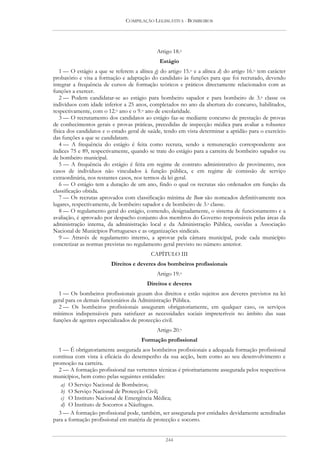 COMPILAÇÃO LEGISLATIVA - BOMBEIROS




                                             Artigo 18.o
                                              Estágio
   1 — O estágio a que se referem a alínea g) do artigo 15.o e a alínea d) do artigo 16.o tem carácter
probatório e visa a formação e adaptação do candidato às funções para que foi recrutado, devendo
integrar a frequência de cursos de formação teóricos e práticos directamente relacionados com as
funções a exercer.
   2 — Podem candidatar-se ao estágio para bombeiro sapador e para bombeiro de 3.a classe os
indivíduos com idade inferior a 25 anos, completados no ano da abertura do concurso, habilitados,
respectivamente, com o 12.o ano e o 9.o ano de escolaridade.
   3 — O recrutamento dos candidatos ao estágio faz-se mediante concurso de prestação de provas
de conhecimentos gerais e provas práticas, precedidas de inspecção médica para avaliar a robustez
física dos candidatos e o estado geral de saúde, tendo em vista determinar a aptidão para o exercício
das funções a que se candidatam.
   4 — A frequência do estágio é feita como recruta, sendo a remuneração correspondente aos
índices 75 e 89, respectivamente, quando se trate do estágio para a carreira de bombeiro sapador ou
de bombeiro municipal.
   5 — A frequência do estágio é feita em regime de contrato administrativo de provimento, nos
casos de indivíduos não vinculados à função pública, e em regime de comissão de serviço
extraordinária, nos restantes casos, nos termos da lei geral.
   6 — O estágio tem a duração de um ano, findo o qual os recrutas são ordenados em função da
classificação obtida.
   7 — Os recrutas aprovados com classificação mínima de Bom são nomeados definitivamente nos
lugares, respectivamente, de bombeiro sapador e de bombeiro de 3.a classe.
   8 — O regulamento geral do estágio, contendo, designadamente, o sistema de funcionamento e a
avaliação, é aprovado por despacho conjunto dos membros do Governo responsáveis pelas áreas da
administração interna, da administração local e da Administração Pública, ouvidas a Associação
Nacional de Municípios Portugueses e as organizações sindicais.
   9 — Através de regulamento interno, a aprovar pela câmara municipal, pode cada município
concretizar as normas previstas no regulamento geral previsto no número anterior.
                                          CAPÍTULO III
                         Direitos e deveres dos bombeiros profissionais
                                             Artigo 19.o
                                         Direitos e deveres
  1 — Os bombeiros profissionais gozam dos direitos e estão sujeitos aos deveres previstos na lei
geral para os demais funcionários da Administração Pública.
  2 — Os bombeiros profissionais asseguram obrigatoriamente, em qualquer caso, os serviços
mínimos indispensáveis para satisfazer as necessidades sociais impreteríveis no âmbito das suas
funções de agentes especializados de protecção civil.
                                             Artigo 20.o
                                      Formação profissional
  1 — É obrigatoriamente assegurada aos bombeiros profissionais a adequada formação profissional
contínua com vista à eficácia do desempenho da sua acção, bem como ao seu desenvolvimento e
promoção na carreira.
  2 — A formação profissional nas vertentes técnicas é prioritariamente assegurada pelos respectivos
municípios, bem como pelas seguintes entidades:
   a) O Serviço Nacional de Bombeiros;
   b) O Serviço Nacional de Protecção Civil;
   c) O Instituto Nacional de Emergência Médica;
   d) O Instituto de Socorros a Náufragos.
  3 — A formação profissional pode, também, ser assegurada por entidades devidamente acreditadas
para a formação profissional em matéria de protecção e socorro.


                                                 244
 