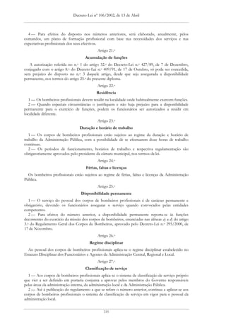 Decreto-Lei nº 106/2002, de 13 de Abril



  4 — Para efeitos do disposto nos números anteriores, será elaborado, anualmente, pelos
comandos, um plano de formação profissional com base nas necessidades dos serviços e nas
expectativas profissionais dos seus efectivos.
                                            Artigo 21.o
                                     Acumulação de funções
   A autorização referida no n.o 1 do artigo 32.o do Decreto-Lei n.o 427/89, de 7 de Dezembro,
conjugado com o artigo 8.o do Decreto-Lei n.o 409/91, de 17 de Outubro, só pode ser concedida,
sem prejuízo do disposto no n.o 3 daquele artigo, desde que seja assegurada a disponibilidade
permanente, nos termos do artigo 25.o do presente diploma.
                                            Artigo 22.o
                                            Residência
   1 — Os bombeiros profissionais devem residir na localidade onde habitualmente exercem funções.
   2 — Quando especiais circunstâncias o justifiquem e não haja prejuízo para a disponibilidade
permanente para o exercício de funções, podem os funcionários ser autorizados a residir em
localidade diferente.
                                            Artigo 23.o
                                 Duração e horário de trabalho
   1 — Os corpos de bombeiros profissionais estão sujeitos ao regime da duração e horário de
trabalho da Administração Pública, com a possibilidade de se efectuarem doze horas de trabalho
contínuas.
   2 — Os períodos de funcionamento, horários de trabalho e respectiva regulamentação são
obrigatoriamente aprovados pelo presidente da câmara municipal, nos termos da lei.
                                            Artigo 24.o
                                     Férias, faltas e licenças
  Os bombeiros profissionais estão sujeitos ao regime de férias, faltas e licenças da Administração
Pública.
                                            Artigo 25.o
                                  Disponibilidade permanente
   1 — O serviço do pessoal dos corpos de bombeiros profissionais é de carácter permanente e
obrigatório, devendo os funcionários assegurar o serviço quando convocados pelas entidades
competentes.
   2 — Para efeitos do número anterior, a disponibilidade permanente reporta-se às funções
decorrentes do exercício da missão dos corpos de bombeiros, enunciadas nas alíneas a) a d) do artigo
3.o do Regulamento Geral dos Corpos de Bombeiros, aprovado pelo Decreto-Lei n.o 295/2000, de
17 de Novembro.
                                            Artigo 26.o
                                       Regime disciplinar
  Ao pessoal dos corpos de bombeiros profissionais aplica-se o regime disciplinar estabelecido no
Estatuto Disciplinar dos Funcionários e Agentes da Administração Central, Regional e Local.
                                            Artigo 27.o
                                     Classificação de serviço
  1 — Aos corpos de bombeiros profissionais aplica-se o sistema de classificação de serviço próprio
que vier a ser definido em portaria conjunta a aprovar pelos membros do Governo responsáveis
pelas áreas da administração interna, da administração local e da Administração Pública.
  2 — Até à publicação do regulamento a que se refere o número anterior, continua a aplicar-se aos
corpos de bombeiros profissionais o sistema de classificação de serviço em vigor para o pessoal da
administração local.


                                                245
 