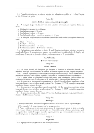 COMPILAÇÃO LEGISLATIVA - BOMBEIROS




  3 — Para efeitos do disposto no número anterior, são utilizados os modelos n.os 4 e 5 da Portaria
n.o642-A/83, de 1 de Junho.
                                            Artigo 28.o
                       Limites de idade para a passagem à aposentação
   1 — A passagem à aposentação dos bombeiros sapadores está sujeita aos seguintes limites de
idade:
    a) Chefes principais e chefes — 60 anos;
    b) Subchefes principais — 58 anos;
    c) Subchefes de 1.a classe — 54 anos;
    d) Subchefes de 2.a classe e bombeiros sapadores — 50 anos.
   2 — A passagem à aposentação dos bombeiros municipais está sujeita aos seguintes limites de
idade:
    a) Chefe — 60 anos;
    b) Subchefe — 58 anos;
    c) Bombeiro de 1.a classe — 54 anos;
    d) Bombeiro de 2.a classe e de 3.a classe — 50 anos.
   3 — Os funcionários que atingirem os limites de idade fixados nos números anteriores sem terem
completado 36 anos de serviço podem requerer a permanência no exercício efectivo de funções até
completarem 36 anos de serviço, não podendo, porém, ultrapassar os 70 anos de idade.

                                          CAPÍTULO IV
                                     Estatuto remuneratório
                                            Artigo 29.o
                                         Escalas salariais
   1 — As escalas salariais das categorias que integram as carreiras de bombeiro sapador e de
bombeiro municipal são as constantes do anexo II ao presente diploma, do qual faz parte integrante.
   2 — O valor do suplemento pelo ónus específico da prestação de trabalho, risco e disponibilidade
permanente atribuído aos bombeiros sapadores é integrado na escala salarial da respectiva carreira.
   3 — A escala salarial dos bombeiros municipais integra uma componente correspondente ao
suplemento pelo ónus específico da prestação de trabalho, risco e disponibilidade permanente.
   4 — A remuneração base mensal correspondente ao índice 100 dos bombeiros sapadores, após a
integração do valor correspondente ao adicional de 2%, é fixada em E 557,42, com efeitos a partir da
entrada em vigor do presente diploma.
   5 — A remuneração base mensal correspondente ao índice 100 dos bombeiros municipais, após a
integração do valor correspondente ao adicional de 2%, é fixada em E 433,37, com efeitos a partir da
entrada em vigor do presente diploma.
   6 — As alterações posteriores dos índices 100 são introduzidas por portaria conjunta do Primeiro-
Ministro e do Ministro das Finanças.
                                            Artigo 30.o
                                            Promoção
  A promoção na carreira dos bombeiros profissionais faz-se de acordo com as seguintes regras:
   a) Para o escalão 1 da categoria para a qual se faz a promoção;
   b) Para o escalão a que, na estrutura remuneratória da categoria para a qual se faz a promoção,
corresponda o índice superior mais aproximado, se o funcionário vier já auferindo remuneração igual
ou superior à do escalão 1, ou para o escalão seguinte, sempre que a remuneração que caberia em
caso de progressão na categoria fosse superior.
                                            Artigo 31.o
                                            Progressão
  1 — A progressão na categoria faz-se por mudança de escalão.


                                                246
 