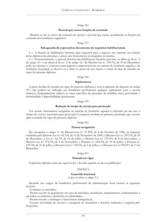 COMPILAÇÃO LEGISLATIVA - BOMBEIROS




                                             Artigo 36.o
                             Pessoal que exerce funções de comando
  Mantém-se até ao termo da comissão de serviço o pessoal que exerce actualmente as funções de
comando dos bombeiros sapadores.
                                             Artigo 37.o
             Salvaguarda de expectativas decorrentes de requisitos habilitacionais
   1 — A fixação de habilitações literárias mais exigentes para o ingresso nas carreiras nos termos
deste diploma não prejudica o acesso dos funcionários já integrados na mesma.
   2 — Transitoriamente, o pessoal detentor das habilitações literárias previstas na alínea g) do n.o 2
do artigo 11.o e na alínea d) do n.o 2 do artigo 12.o do Decreto-Lei n.o 293/92, de 30 de Dezembro,
pode ser opositor a concursos para ingresso, respectivamente, na carreira de bombeiro sapador e de
bombeiro municipal, já abertos ou a abrir no prazo de seis meses a contar da data da entrada em
vigor do presente diploma.
                                             Artigo 38.o
                                            Suplementos
   A partir da data da entrada em vigor do presente diploma, e com a aplicação do disposto no artigo
29.o, não poderá ser atribuído aos bombeiros profissionais qualquer suplemento com a mesma
natureza, designadamente relativo ao ónus específico da prestação de trabalho, risco, penosidade e
insalubridade e disponibilidade permanente.
                                             Artigo 39.o
                          Redução de tempo de serviço para promoção
  Aos actuais funcionários integrados na carreira de bombeiro sapador é reduzido em um ano o
tempo de serviço necessário para promoção à categoria imediata na primeira promoção que ocorrer
após a entrada em vigor do presente diploma.
                                             Artigo 40.o
                                        Norma revogatória
  São revogados o artigo 5.o do Decreto-Lei n.o 35 892, de 4 de Outubro de 1946, na redacção
conferida pelo Decreto-Lei n.o 43 314, de 15 de Novembro de 1960, o Decreto-Lei n.o 293/92, de 30
de Dezembro, a Lei n.o 52/93, de 14 de Julho, o Decreto-Lei n.o 373/93, de 4 de Novembro, o
Decreto-Lei n.o 374/93, de 4 de Novembro, a Portaria n.o 654/94, de 19 de Julho, a Portaria n.o
679/94, de 21 de Julho, o Decreto-Lei n.o 158/95, de 6 de Julho, e o Decreto-Lei n.o359/97, de 17 de
Dezembro.
                                             Artigo 41.o
                                         Entrada em vigor
  O presente diploma entra em vigor no dia 1 do mês seguinte ao da sua publicação.

                                             ANEXO I
                                        Conteúdo funcional
                                     (a que se refere o artigo 5.o)
  Incumbe aos corpos de bombeiros profissionais da administração local exercer as seguintes
funções:
   Combater os incêndios;
   Prestar socorro às populações em caso de incêndios, inundações, desabamentos, abalroamentos e
em todos os acidentes, catástrofes ou calamidades;
   Prestar socorro a náufragos e fazer buscas subaquáticas;
   Exercer actividades de socorro e transporte de sinistrados e doentes, incluindo a urgência pré-
hospitalar;


                                                  248
 