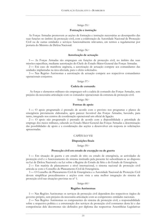 COMPILAÇÃO LEGISLATIVA – BOMBEIROS




                                             Artigo 55.o
                                       Formação e instrução
  As Forças Armadas promovem as acções de formação e instrução necessárias ao desempenho das
suas funções no âmbito da protecção civil, com a colaboração da Autoridade Nacional de Protecção
Civil ou de outras entidades e serviços funcionalmente relevantes, em termos a regulamentar por
portaria do Ministro da Defesa Nacional.
                                             Artigo 56.o
                                     Autorização de actuação
  1 — As Forças Armadas são empregues em funções de protecção civil, no âmbito das suas
missões específicas, mediante autorização do Chefe do Estado-Maior-General das Forças Armadas.
  2 — Em caso de manifesta urgência, a autorização de actuação compete aos comandantes das
unidades implantadas na área afectada, para o efeito solicitados.
  3 — Nas Regiões Autónomas a autorização de actuação compete aos respectivos comandantes
operacionais conjuntos.
                                             Artigo 57.o
                                        Cadeia de comando
   As forças e elementos militares são empregues sob a cadeia de comando das Forças Armadas, sem
prejuízo da necessária articulação com os comandos operacionais da estrutura de protecção civil.
                                             Artigo 58.o
                                          Formas de apoio
   1 — O apoio programado é prestado de acordo com o previsto nos programas e planos de
emergência previamente elaborados, após parecer favorável das Forças Armadas, havendo, para
tanto, integrado nos centros de coordenação operacional um oficial de ligação.
   2 — O apoio não programado é prestado de acordo com a disponibilidade e prioridade de
emprego dos meios militares, cabendo ao Estado-Maior-General das Forças Armadas a determinação
das possibilidades de apoio e a coordenação das acções a desenvolver em resposta às solicitações
apresentadas.

                                          CAPÍTULO VII
                                         Disposições finais
                                             Artigo 59.o
                      Protecção civil em estado de excepção ou de guerra
   1 — Em situação de guerra e em estado de sítio ou estado de emergência, as actividades de
protecção civil e o funcionamento do sistema instituído pela presente lei subordinam-se ao disposto
na Lei de Defesa Nacional e na Lei sobre o Regime do Estado de Sítio e do Estado de Emergência.
   2 — Em matéria de planeamento a nível internacional, o sistema nacional de protecção civil
articula-se com o Conselho de Planeamento Civil de Emergência.
   3 — O Conselho de Planeamento Civil de Emergência e a Autoridade Nacional de Protecção Civil
devem simplificar procedimentos e acções com vista a uma melhor integração do sistema de
protecção civil nas situações previstas no nº 1.
                                             Artigo 60.o
                                        Regiões Autónomas
  1 — Nas Regiões Autónomas os serviços de protecção civil dependem dos respectivos órgãos de
governo próprio, sem prejuízo da necessária articulação com as competentes entidades nacionais.
  2 — Nas Regiões Autónomas os componentes do sistema de protecção civil, a responsabilidade
sobre a respectiva política e a estruturação dos serviços de protecção civil constantes desta lei e das
competências dele decorrentes são definidos por diploma das respectivas Assembleias Legislativas


                                                  24
 