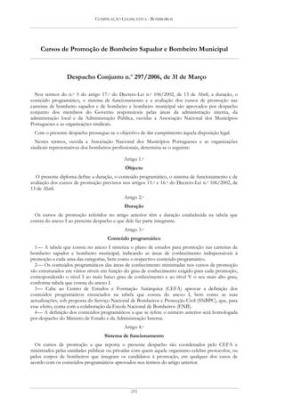 COMPILAÇÃO LEGISLATIVA - BOMBEIROS




    Cursos de Promoção de Bombeiro Sapador e Bombeiro Municipal



                 Despacho Conjunto n.o 297/2006, de 31 de Março

  Nos termos do n.o 5 do artigo 17.o do Decreto-Lei n.o 106/2002, de 13 de Abril, a duração, o
conteúdo programático, o sistema de funcionamento e a avaliação dos cursos de promoção nas
carreiras de bombeiro sapador e de bombeiro e bombeiro municipal são aprovados por despacho
conjunto dos membros do Governo responsáveis pelas áreas da administração interna, da
administração local e da Administração Pública, ouvidas a Associação Nacional dos Municípios
Portugueses e as organizações sindicais.
 Com o presente despacho prossegue-se o objectivo de dar cumprimento àquela disposição legal.
  Nestes termos, ouvida a Associação Nacional dos Municípios Portugueses e as organizações
sindicais representativas dos bombeiros profissionais, determina-se o seguinte:

                                            Artigo 1.o
                                            Objecto
  O presente diploma define a duração, o conteúdo programático, o sistema de funcionamento e de
avaliação dos cursos de promoção previstos nos artigos 15.o e 16.o do Decreto-Lei n.o 106/2002, de
13 de Abril.
                                            Artigo 2.o
                                            Duração
  Os cursos de promoção referidos no artigo anterior têm a duração estabelecida na tabela que
consta do anexo I ao presente despacho e que dele faz parte integrante.
                                            Artigo 3.o
                                    Conteúdo programático
  1 — A tabela que consta no anexo I sintetiza o plano de estudos para promoção nas carreiras de
bombeiro sapador e bombeiro municipal, indicando as áreas de conhecimento indispensáveis à
promoção a cada uma das categorias, bem como o respectivo conteúdo programático.
  2 — Os conteúdos programáticos das áreas de conhecimento ministradas nos cursos de promoção
são estruturados em vários níveis em função do grau de conhecimento exigido para cada promoção,
correspondendo o nível I ao mais baixo grau de conhecimento e ao nível V o seu mais alto grau,
conforme tabela que consta do anexo I.
  3 — Cabe ao Centro de Estudos e Formação Autárquica (CEFA) aprovar a definição dos
conteúdos programáticos enunciados na tabela que consta do anexo I, bem como as suas
actualizações, sob proposta do Serviço Nacional de Bombeiros e Protecção Civil (SNBPC), que, para
esse efeito, conta com a colaboração da Escola Nacional de Bombeiros (ENB).
  4 — A definição dos conteúdos programáticos a que se refere o número anterior será homologada
por despacho do Ministro de Estado e da Administração Interna.
                                            Artigo 4.o
                                   Sistema de funcionamento
  Os cursos de promoção a que reporta o presente despacho são coordenados pelo CEFA e
ministrados pelas entidades públicas ou privadas com quem aquele organismo celebre protocolos, ou
pelos corpos de bombeiros que integram os candidatos à promoção, em qualquer dos casos de
acordo com os conteúdos programáticos aprovados nos termos do artigo anterior.




                                               251
 
