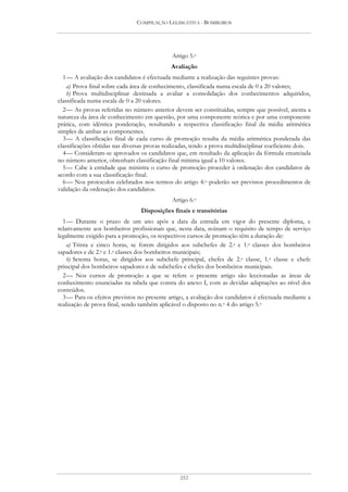 COMPILAÇÃO LEGISLATIVA - BOMBEIROS




                                              Artigo 5.o
                                              Avaliação
  1 — A avaliação dos candidatos é efectuada mediante a realização das seguintes provas:
    a) Prova final sobre cada área de conhecimento, classificada numa escala de 0 a 20 valores;
    b) Prova multidisciplinar destinada a avaliar a consolidação dos conhecimentos adquiridos,
classificada numa escala de 0 a 20 valores.
  2 — As provas referidas no número anterior devem ser constituídas, sempre que possível, atenta a
natureza da área de conhecimento em questão, por uma componente teórica e por uma componente
prática, com idêntica ponderação, resultando a respectiva classificação final da média aritmética
simples de ambas as componentes.
  3 — A classificação final de cada curso de promoção resulta da média aritmética ponderada das
classificações obtidas nas diversas provas realizadas, tendo a prova multidisciplinar coeficiente dois.
  4 — Consideram-se aprovados os candidatos que, em resultado da aplicação da fórmula enunciada
no número anterior, obtenham classificação final mínima igual a 10 valores.
  5 — Cabe à entidade que ministra o curso de promoção proceder à ordenação dos candidatos de
acordo com a sua classificação final.
  6 — Nos protocolos celebrados nos termos do artigo 4.o poderão ser previstos procedimentos de
validação da ordenação dos candidatos.
                                              Artigo 6.o
                                 Disposições finais e transitórias
  1 — Durante o prazo de um ano após a data da entrada em vigor do presente diploma, e
relativamente aos bombeiros profissionais que, nesta data, reúnam o requisito de tempo de serviço
legalmente exigido para a promoção, os respectivos cursos de promoção têm a duração de:
    a) Trinta e cinco horas, se forem dirigidos aos subchefes de 2.a e 1.a classes dos bombeiros
sapadores e de 2.a e 1.a classes dos bombeiros municipais;
    b) Setenta horas, se dirigidos aos subchefe principal, chefes de 2.a classe, 1.a classe e chefe
principal dos bombeiros sapadores e de subchefes e chefes dos bombeiros municipais.
  2 — Nos cursos de promoção a que se refere o presente artigo são leccionadas as áreas de
conhecimento enunciadas na tabela que consta do anexo I, com as devidas adaptações ao nível dos
conteúdos.
  3 — Para os efeitos previstos no presente artigo, a avaliação dos candidatos é efectuada mediante a
realização de prova final, sendo também aplicável o disposto no n.o 4 do artigo 5.o




                                                 252
 