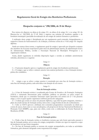 COMPILAÇÃO LEGISLATIVA – BOMBEIROS




         Regulamento Geral do Estágio dos Bombeiros Profissionais


                 Despacho conjunto n.o 298/2006, de 31 de Março

  Nos termos do disposto na alínea g) do artigo 15.o, na alínea d) do artigo 16.o e no artigo 18.o do
Decreto-Lei n.o 106/2002, de 13 de Abril, o ingresso nas carreiras de bombeiro sapador e de
bombeiro municipal é precedido da realização de um estágio de carácter formativo e probatório.
  A realização deste estágio é disciplinada por um regulamento geral contendo, designadamente, o
respectivo sistema de funcionamento e de avaliação, conforme consta do n.o 8 do artigo 18.o daquele
diploma.
  Ainda nos termos desta norma, o regulamento geral do estágio é aprovado por despacho conjunto
dos membros do Governo responsáveis pelas áreas da administração interna, da administração local e
da Administração Pública, ouvidas a Associação Nacional de Municípios Portugueses e as
organizações sindicais.
  Assim, dando seguimento às referidas disposições legais e ouvidas as entidades anteriormente
referidas, determina-se o seguinte:

                                             Artigo 1.o
                                              Objecto
  1 — O presente despacho aprova o regulamento geral do estágio dos bombeiros profissionais.
  2 — O estágio a que se refere o número anterior tem carácter probatório e visa a formação técnico-
prática dos candidatos.
                                             Artigo 2.o
                                             Duração
 O      estágio a que se refere o artigo anterior é constituído por uma fase de formação teórica e
uma fase de formação prática, cada uma delas com duração de seis meses.
                                             Artigo 3.o
                                    Fase de formação teórica
  1 — A fase de formação teórica é coordenada pelo Centro de Estudos e de Formação Autárquica
(CEFA) e ministrada directamente pelas entidades, públicas ou privadas, ou pelos corpos de
bombeiros, desde que os conteúdos funcionais sejam aprovados nos termos do n.o 3 do presente
artigo, e com os quais aqueles organismos celebrem protocolos adequados.
  2 — A tabela que consta no anexo do presente diploma, e que dele faz parte integrante, sintetiza o
plano de estudo da fase de formação teórica, bem como a carga horária da área de conhecimento.
  3 — Cabe ao CEFA aprovar a definição dos conteúdos programáticos enunciados na tabela que
consta do anexo, bem como as suas actualizações, sob proposta do Serviço Nacional de Bombeiros e
Protecção Civil (SNBPC), que, para este efeito, conta com a colaboração da Escola Nacional de
Bombeiros (ENB).
                                             Artigo 4.o
                                    Fase de formação prática
  1 — Finda a fase de formação teórica os bombeiros recrutas que nela forem aprovados passam à
fase de formação prática, até ao termo do estágio, cumprindo o horário em vigor no respectivo corpo
de bombeiros em que forem integrados.
  2 — Na fase de formação prática os recrutas são sempre acompanhados, em todas as actividades
formativas, pelo elemento designado como responsável do estágio.



                                                255
 
