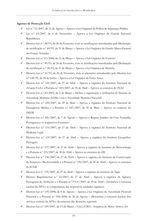 COMPILAÇÃO LEGISLATIVA – BOMBEIROS




Agentes de Protecção Civil
       Lei n.º 53/2007, de 31 de Agosto – Aprova a Lei Orgânica da Polícia de Segurança Pública
       Lei n.º 63/2007, de 6 de Novembro – Aprova a Lei Orgânica da Guarda Nacional
       Republicana
       Decreto-Lei n.º 48/93, de 26 de Fevereiro, com as rectificações introduzidas pela Declaração
       de rectificação n.º 40/93, de 31 de Março – Aprova a Lei Orgânica do Estado-Maior-General
       das Forças Armadas
       Decreto-Lei n.º 61/2006, de 21 de Março – Aprova a Lei Orgânica do Exército
       Decreto-Lei n.º 49/93, de 26 de Fevereiro, com as rectificações introduzidas pela Declaração
       de rectificação n.º 38/93, de 31 de Março – Aprova a Lei Orgânica da Marinha
       Decreto-Lei n.º 51/93, de 26 de Fevereiro, com as alterações introduzidas pelo Decreto-Lei
       n.º 148/95, de 24 de Junho – Aprova a Lei Orgânica da Força Aérea
       Decreto-Lei n.º 145/2007, de 27 de Abril – Aprova a orgânica do Instituto Nacional de
       Aviação Civil e a Portaria n.º 543/2007, de 30 de Abril – Aprova os estatutos do INAC
       Decreto-Lei n.º 43/2002, de 2 de Março – Define a organização e atribuições do Sistema da
       Autoridade Marítima (SAM) e cria a Autoridade Marítima Nacional
       Decreto-Lei n.º 220/2007, de 29 de Maio – Aprova a orgânica do Instituto Nacional de
       Emergência Médica e a Portaria n.º 647/2007, de 30 de Maio – Aprova os estatutos do
       INEM
       Decreto-Lei n.º 281/2007, de 7 de Agosto – Aprova o Regime Jurídico da Cruz Vermelha
       Portuguesa e os respectivos Estatutos
       Decreto-Lei n.º 131/2007, de 27 de Abril – Aprova a orgânica do Instituto Nacional de
       Medicina Legal
       Decreto-Lei n.º 133/2007, de 27 de Abril – Aprova a orgânica do Instituto Geográfico
       Português
       Decreto-Lei n.º 157/2007, de 27 de Abril – Aprova a orgânica do Instituto de Meteorologia
       e a Portaria n.º 555/2007, de 30 de Abril – Aprova os estatutos do IM
       Decreto-Lei n.º 136/2007, de 27 de Abril – Aprova a orgânica do Instituto de Conservação
       da Natureza e Biodiversidade e a Portaria n.º 530/2007, de 30 de Abril – Aprova os estatutos
       do ICNB
       Decreto-Lei n.º 135/2007, de 27 de Abril – Aprova a orgânica do Instituto da Água
       Decreto Regulamentar n.º 53/2007, de 27 de Abril – Aprova a orgânica da Agência
       Portuguesa do Ambiente e a Portaria n.º 573-C/2007, de 30 de Abril – Estabelece a estrutura
       nuclear da APA e as competências das respectivas unidades orgânicas
       Decreto-Lei n.º 159/2008, de 8 de Agosto – Aprova a Lei Orgânica da Autoridade Florestal
       Nacional e a Portaria n.º 958/2008, de 26 de Agosto – Determina a estrutura nuclear dos
       serviços centrais da AFN e da estrutura das direcções regionais
       Decreto-Lei n.º 109/2007, de 13 de Março – Cria a EMA – Empresa de Meios Aéreos, SA


                                                261
 