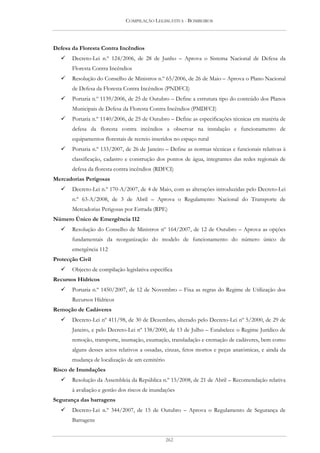COMPILAÇÃO LEGISLATIVA - BOMBEIROS




Defesa da Floresta Contra Incêndios
       Decreto-Lei n.º 124/2006, de 28 de Junho – Aprova o Sistema Nacional de Defesa da
       Floresta Contra Incêndios
       Resolução do Conselho de Ministros n.º 65/2006, de 26 de Maio – Aprova o Plano Nacional
       de Defesa da Floresta Contra Incêndios (PNDFCI)
       Portaria n.º 1139/2006, de 25 de Outubro – Define a estrutura tipo do conteúdo dos Planos
       Municipais de Defesa da Floresta Contra Incêndios (PMDFCI)
       Portaria n.º 1140/2006, de 25 de Outubro – Define as especificações técnicas em matéria de
       defesa da floresta contra incêndios a observar na instalação e funcionamento de
       equipamentos florestais de recreio inseridos no espaço rural
       Portaria n.º 133/2007, de 26 de Janeiro – Define as normas técnicas e funcionais relativas à
       classificação, cadastro e construção dos pontos de água, integrantes das redes regionais de
       defesa da floresta contra incêndios (RDFCI)
Mercadorias Perigosas
       Decreto-Lei n.º 170-A/2007, de 4 de Maio, com as alterações introduzidas pelo Decreto-Lei
       n.º 63-A/2008, de 3 de Abril – Aprova o Regulamento Nacional do Transporte de
       Mercadorias Perigosas por Estrada (RPE)
Número Único de Emergência 112
       Resolução do Conselho de Ministros nº 164/2007, de 12 de Outubro – Aprova as opções
       fundamentais da reorganização do modelo de funcionamento do número único de
       emergência 112
Protecção Civil
       Objecto de compilação legislativa específica
Recursos Hídricos
       Portaria n.º 1450/2007, de 12 de Novembro – Fixa as regras do Regime de Utilização dos
       Recursos Hídricos
Remoção de Cadáveres
       Decreto-Lei nº 411/98, de 30 de Dezembro, alterado pelo Decreto-Lei nº 5/2000, de 29 de
       Janeiro, e pelo Decreto-Lei nº 138/2000, de 13 de Julho – Estabelece o Regime Jurídico de
       remoção, transporte, inumação, exumação, transladação e cremação de cadáveres, bem como
       alguns desses actos relativos a ossadas, cinzas, fetos mortos e peças anatómicas, e ainda da
       mudança de localização de um cemitério
Risco de Inundações
       Resolução da Assembleia da República n.º 15/2008, de 21 de Abril – Recomendação relativa
       à avaliação e gestão dos riscos de inundações
Segurança das barragens
       Decreto-Lei n.º 344/2007, de 15 de Outubro – Aprova o Regulamento de Segurança de
       Barragens


                                                262
 