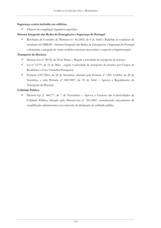 COMPILAÇÃO LEGISLATIVA – BOMBEIROS




Segurança contra incêndio em edifícios
       Objecto de compilação legislativa específica
Sistema Integrado das Redes de Emergência e Segurança de Portugal
       Resolução do Conselho de Ministros n.º 56/2003, de 8 de Abril – Redefine as condições de
       instalação do SIRESP – Sistema Integrado das Redes de Emergência e Segurança de Portugal
       e determina a adopção de várias medidas concretas necessárias à respectiva implementação
Transporte de Doentes
       Decreto-Lei nº 38/92, de 28 de Março – Regula a actividade de transporte de doentes
       Lei nº 12/97, de 21 de Maio – regula a actividade de transporte de doentes por Corpos de
       Bombeiros e Cruz Vermelha Portuguesa
       Portaria 1147/2001, de 28 de Setembro, alterada pela Portaria nº 1301-A/2002, de 28 de
       Setembro, e pela Portaria nº 402/2007, de 10 de Abril – Aprova o Regulamento de
       Transporte de Doentes
Utilidade Pública
       Decreto-Lei nº 460/77, de 7 de Novembro – Aprova o Estatuto das Colectividades de
       Utilidade Pública, alterado pelo Decreto-Lei nº 391/2007, introduzindo mecanismos de
       simplificação administrativa na concessão da declaração de utilidade pública




                                                263
 