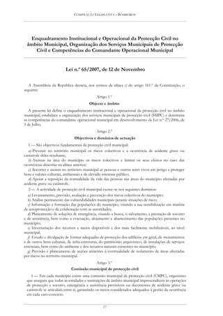 COMPILAÇÃO LEGISLATIVA – BOMBEIROS




  Enquadramento Institucional e Operacional da Protecção Civil no
 âmbito Municipal, Organização dos Serviços Municipais de Protecção
    Civil e Competências do Comandante Operacional Municipal


                          Lei n.º 65/2007, de 12 de Novembro

  A Assembleia da República decreta, nos termos da alínea c) do artigo 161.º da Constituição, o
seguinte:
                                              Artigo 1.º
                                         Objecto e âmbito
   A presente lei define o enquadramento institucional e operacional da protecção civil no âmbito
municipal, estabelece a organização dos serviços municipais de protecção civil (SMPC) e determina
as competências do comandante operacional municipal em desenvolvimento da Lei n.º 27/2006, de
3 de Julho.
                                              Artigo 2.º
                                Objectivos e domínios de actuação
   1 — São objectivos fundamentais da protecção civil municipal:
   a) Prevenir no território municipal os riscos colectivos e a ocorrência de acidente grave ou
catástrofe deles resultante;
   b) Atenuar na área do município os riscos colectivos e limitar os seus efeitos no caso das
ocorrências descritas na alínea anterior;
   c) Socorrer e assistir no território municipal as pessoas e outros seres vivos em perigo e proteger
bens e valores culturais, ambientais e de elevado interesse público;
   d) Apoiar a reposição da normalidade da vida das pessoas nas áreas do município afectadas por
acidente grave ou catástrofe.
   2 — A actividade de protecção civil municipal exerce-se nos seguintes domínios:
  a) Levantamento, previsão, avaliação e prevenção dos riscos colectivos do município;
  b) Análise permanente das vulnerabilidades municipais perante situações de risco;
  c) Informação e formação das populações do município, visando a sua sensibilização em matéria
de autoprotecção e de colaboração com as autoridades;
  d) Planeamento de soluções de emergência, visando a busca, o salvamento, a prestação de socorro
e de assistência, bem como a evacuação, alojamento e abastecimento das populações presentes no
município;
  e) Inventariação dos recursos e meios disponíveis e dos mais facilmente mobilizáveis, ao nível
municipal;
  f) Estudo e divulgação de formas adequadas de protecção dos edifícios em geral, de monumentos
e de outros bens culturais, de infra-estruturas, do património arquivístico, de instalações de serviços
essenciais, bem como do ambiente e dos recursos naturais existentes no município;
  g) Previsão e planeamento de acções atinentes à eventualidade de isolamento de áreas afectadas
por riscos no território municipal.
                                          Artigo 3.º
                              Comissão municipal de protecção civil
    1 — Em cada município existe uma comissão municipal de protecção civil (CMPC), organismo
 que assegura que todas as entidades e instituições de âmbito municipal imprescindíveis às operações
 de protecção e socorro, emergência e assistência previsíveis ou decorrentes de acidente grave ou
 catástrofe se articulam entre si, garantindo os meios considerados adequados à gestão da ocorrência
 em cada caso concreto.


                                                  27
 