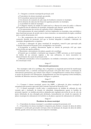 COMPILAÇÃO LEGISLATIVA – BOMBEIROS




    2 — Integram a comissão municipal de protecção civil:
    a) O presidente da câmara municipal, que preside;
    b) O comandante operacional municipal;
    c) Um elemento do comando de cada corpo de bombeiros existente no município;
    d) Um elemento de cada uma das forças de segurança presentes no município;
    e) A autoridade de saúde do município;
    f) O dirigente máximo da unidade de saúde local ou o director do centro de saúde e o director
 do hospital da área de influência do município, designados pelo director--geral da Saúde;
    g) Um representante dos serviços de segurança social e solidariedade;
    h) Os representantes de outras entidades e serviços implantados no município, cujas actividades e
 áreas funcionais possam, de acordo com os riscos existentes e as características da região, contribuir
 para as acções de protecção civil.
    3 — São competências das comissões municipais de protecção civil as atribuídas por lei às
 comissões distritais de protecção civil que se revelem adequadas à realidade e dimensão do
 município, designadamente as seguintes:
    a) Accionar a elaboração do plano municipal de emergência, remetê-lo para aprovação pela
 Comissão Nacional de Protecção Civil e acompanhar a sua execução;
    b) Acompanhar as políticas directamente ligadas ao sistema de protecção civil que sejam
 desenvolvidas por agentes públicos;
    c) Determinar o accionamento dos planos, quando tal se justifique;
    d) Garantir que as entidades e instituições que integram a CMPC accionam, ao nível municipal,
 no âmbito da sua estrutura orgânica e das suas atribuições, os meios necessários ao
 desenvolvimento das acções de protecção civil;
    e) Difundir comunicados e avisos às populações e às entidades e instituições, incluindo os órgãos
 de comunicação social.
                                             Artigo 4.º
                                    Subcomissões permanentes
    Nos municípios onde tal se justifique, face à frequência ou magnitude previsível da manifestação
de determinado risco, a comissão municipal de protecção civil pode deter minar a constituição de
subcomissões permanentes, que tenham como objecto o acompanhamento contínuo dessa situação e
as acções de protecção civil subsequentes, designadamente nas áreas da segurança contra inundações,
incêndios de diferentes naturezas, acidentes biológicos ou químicos.
                                             Artigo 5.º
                                        Câmara municipal
   1 — Compete à câmara municipal, através dos SMPC, a elaboração do plano municipal de
emergência para posterior aprovação pela Comissão Nacional de Protecção Civil.
   2 — A câmara municipal é ouvida sobre o estabelecimento de medidas de utilização do solo
tomadas após a declaração da situação de calamidade, designadamente quanto às medidas de
protecção especial e às medidas preventivas adoptadas para regulação provisória do uso do solo em
partes delimitadas da área abrangida pela declaração, nomeadamente em virtude da suspensão de
planos municipais de ordenamento do território ou de planos especiais de ordenamento do território.
                                            Artigo 6.º
                                 Presidente da câmara municipal
   1 — O presidente da câmara municipal é a autoridade municipal de protecção civil.
   2 — O presidente da câmara municipal é competente para declarar a situação de alerta de âmbito
municipal e é ouvido pelo governador civil para efeito da declaração da situação de alerta de âmbito
distrital, quando estiver em causa a área do respectivo município.




                                                 28
 