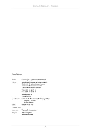 COMPILAÇÃO LEGISLATIVA – BOMBEIROS




FICHA TÉCNICA


Título:        Compilação Legislativa – BOMBEIROS
Edição:        Autoridade Nacional de Protecção Civil
               Ministério da Administração Interna
               Avenida do Forte em Carnaxide
               2794-112 Carnaxide – Portugal
               Telf: + 351 21 424 71 00
               Fax: + 351 21 424 71 80
               geral@prociv.pt
               www.prociv.pt
Coordenação:   Gabinete do Presidente e Gabinete Jurídico
                 Joaquim Carvalho
                 Bettina Ramos
ISBN:          978-972-98215-5-4
Depósito legal: 283340/08
Impressão:     Tipografia Lousanense
Tiragem:       2000 exemplares
               Setembro de 2008




                                                   2
 