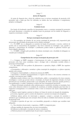 Lei nº 65/2007, de 12 de Novembro




                                            Artigo 7.º
                                        Juntas de freguesia
   As juntas de freguesia têm o dever de colaborar com os serviços municipais de protecção civil,
prestando toda a ajuda que lhes for solicitada, no âmbito das suas atribuições e competências,
próprias ou delegadas.
                                            Artigo 8.º
                                          Unidades locais
   Em função da localização específica de determinados riscos, a comissão municipal de protecção
civil pode determinar a existência de unidades locais de protecção civil de âmbito de freguesia, a
respectiva constituição e tarefas.
                                              Artigo 9.º
                              Serviços municipais de protecção civil
   1 — Os municípios são dotados de um serviço municipal de protecção civil, responsável pela
prossecução das actividades de protecção civil no âmbito municipal.
   2 — Os SMPC são os adequados ao exercício da função de protecção e socorro, variáveis de
acordo com as características da população e dos riscos existentes no município e que, quando a
dimensão e características do município o justificarem, podem incluir os gabinetes técnicos que
forem julgados adequados.
   3 — O SMPC é dirigido pelo presidente da câmara municipal, com a faculdade de delegação no
vereador por si designado.
                                         Artigo 10.º
                    Competências dos serviços municipais de protecção civil
   1 — Compete ao SMPC assegurar o funcionamento de todos os organismos municipais de
protecção civil, bem como centralizar, tratar e divulgar toda a informação recebida relativa à
protecção civil municipal.
   2 — No âmbito dos seus poderes de planeamento e operações, dispõe o SMPC das seguintes
competências:
   a) Acompanhar a elaboração e actualizar o plano municipal de emergência e os planos especiais,
quando estes existam;
   b) Assegurar a funcionalidade e a eficácia da estrutura do SMPC;
   c) Inventariar e actualizar permanentemente os registos dos meios e dos recursos existentes no
concelho, com interesse para o SMPC;
   d) Realizar estudos técnicos com vista à identificação, análise e consequências dos riscos naturais,
tecnológicos e sociais que possam afectar o município, em função da magnitude estimada e do local
previsível da sua ocorrência, promovendo a sua cartografia, de modo a prevenir, quando possível, a
sua manifestação e a avaliar e minimizar os efeitos das suas consequências previsíveis;
   e) Manter informação actualizada sobre acidentes graves e catástrofes ocorridas no município, bem
como sobre elementos relativos às condições de ocorrência, às medidas adoptadas para fazer face às
respectivas consequências e às conclusões sobre o êxito ou insucesso das acções empreendidas em
cada caso;
   f) Planear o apoio logístico a prestar às vítimas e às forças de socorro em situação de emergência;
   g) Levantar, organizar e gerir os centros de alojamento a accionar em situação de emergência;
   h) Elaborar planos prévios de intervenção e preparar e propor a execução de exercícios e
simulacros que contribuam para uma actuação eficaz de todas as entidades intervenientes nas acções
de protecção civil;
   i) Estudar as questões de que vier a ser incumbido, propondo as soluções que considere mais
adequadas.
   3 — Nos domínios da prevenção e segurança, o SMPC é competente para:
   a) Propor medidas de segurança face aos riscos inventariados;
   b) Colaborar na elaboração e execução de treinos e simulacros;
   c) Elaborar projectos de regulamentação de prevenção e segurança;


                                                  29
 