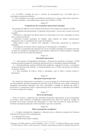 Lei nº 65/2007, de 12 de Novembro



  4 — O COM é nomeado de entre o universo de recrutamento que a lei define para os
comandantes operacionais distritais.
  5 — Nos municípios com corpos de bombeiros profissionais ou mistos criados pelas respectivas
  câmaras municipais, o comandante desse corpo é, por inerência, o COM.
                                             Artigo 14.º
                           Competências do comandante operacional municipal
   Sem prejuízo do disposto na Lei de Bases da Protecção Civil, compete em especial ao COM:
     a) Acompanhar permanentemente as operações de protecção e socorro que ocorram na área do
  concelho;
     b) Promover a elaboração dos planos prévios de intervenção com vista à articulação de meios
  face a cenários previsíveis;
     c) Promover reuniões periódicas de trabalho sobre matérias de âmbito exclusivamente
  operacional, com os comandantes dos corpos de bombeiros;
     d) Dar parecer sobre o material mais adequado à intervenção operacional no respectivo
  município;
     e) Comparecer no local do sinistro sempre que as circunstâncias o aconselhem;
     f) Assumir a coordenação das operações de socorro de âmbito municipal, nas situações previstas
  no plano de emergência municipal, bem como quando a dimensão do sinistro requeira o emprego
  de meios de mais de um corpo de bombeiros.
                                                         Artigo 15.º
                                                Articulação operacional
    1 — Sem prejuízo da dependência hierárquica e funcional do presidente da câmara, o COM
  mantém permanente ligação de articulação operacional com o comandante operacional distrital.
    2 — Excepcionalmente, quando justificado pela amplitude e urgência de socorro, o comandante
  operacional nacional pode articular -se operacionalmente com o COM, sem prejuízo do disposto
  no número anterior.
    3 — Nos municípios de Lisboa e Porto, a articulação a que se refere o número anterior é
  permanente.
                                                    Artigo 16.º
                                             Operações de protecção civil
   Em situação de acidente grave ou catástrofe, e no caso de perigo de ocorrência destes fenómenos,
são desencadeadas operações municipais de protecção civil, de harmonia com o plano municipal de
emergência, previamente elaborado, com vista a possibilitar a unidade de direcção das acções a
desenvolver, a coordenação técnica e operacional dos meios a empenhar e a adequação das medidas
de carácter excepcional a adoptar.
                                                      Artigo 17.º
                                                  Dever de informação
   Todos os serviços e organismos que obtenham informações, directamente ou por comunicação
de terceiros, sobre elementos considerados fundamentais para efeito de tomada de medidas de
protecção civil, devem transmitir tais informações, no mais curto intervalo de tempo possível, à
comissão municipal de protecção civil do município a que elas se reportem.
                                                   Artigo 18.º
                                          Plano municipal de emergência 9
   1 — O plano municipal de emergência é elaborado com as directivas emanadas da Comissão
Nacional de Protecção Civil, nomeadamente:
  a) A tipificação dos riscos;
  b) As medidas de prevenção a adoptar;

9 Resolução nº 25/2008, publicada no Diário da República, 2.ª série — Nº 138 — 18 de Julho de 2008, que aprova a directiva
  da CNPC relativa aos critérios e normas técnicas para a elaboração e operacionalização de planos de emergência de protecção civil


                                                                31
 