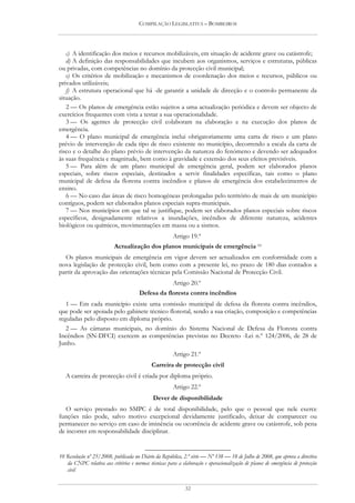 COMPILAÇÃO LEGISLATIVA – BOMBEIROS




   c) A identificação dos meios e recursos mobilizáveis, em situação de acidente grave ou catástrofe;
   d) A definição das responsabilidades que incubem aos organismos, serviços e estruturas, públicas
ou privadas, com competências no domínio da protecção civil municipal;
   e) Os critérios de mobilização e mecanismos de coordenação dos meios e recursos, públicos ou
privados utilizáveis;
   f) A estrutura operacional que há -de garantir a unidade de direcção e o controlo permanente da
situação.
   2 — Os planos de emergência estão sujeitos a uma actualização periódica e devem ser objecto de
exercícios frequentes com vista a testar a sua operacionalidade.
   3 — Os agentes de protecção civil colaboram na elaboração e na execução dos planos de
emergência.
   4 — O plano municipal de emergência inclui obrigatoriamente uma carta de risco e um plano
prévio de intervenção de cada tipo de risco existente no município, decorrendo a escala da carta de
risco e o detalhe do plano prévio de intervenção da natureza do fenómeno e devendo ser adequados
às suas frequência e magnitude, bem como à gravidade e extensão dos seus efeitos previsíveis.
   5 — Para além de um plano municipal de emergência geral, podem ser elaborados planos
especiais, sobre riscos especiais, destinados a servir finalidades específicas, tais como o plano
municipal de defesa da floresta contra incêndios e planos de emergência dos estabelecimentos de
ensino.
   6 — No caso das áreas de risco homogéneas prolongadas pelo território de mais de um município
contíguos, podem ser elaborados planos especiais supra-municipais.
   7 — Nos municípios em que tal se justifique, podem ser elaborados planos especiais sobre riscos
específicos, designadamente relativos a inundações, incêndios de diferente natureza, acidentes
biológicos ou químicos, movimentações em massa ou a sismos.
                                                       Artigo 19.º
                           Actualização dos planos municipais de emergência 10
  Os planos municipais de emergência em vigor devem ser actualizados em conformidade com a
nova legislação de protecção civil, bem como com a presente lei, no prazo de 180 dias contados a
partir da aprovação das orientações técnicas pela Comissão Nacional de Protecção Civil.
                                                       Artigo 20.º
                                       Defesa da floresta contra incêndios
   1 — Em cada município existe uma comissão municipal de defesa da floresta contra incêndios,
que pode ser apoiada pelo gabinete técnico florestal, sendo a sua criação, composição e competências
reguladas pelo disposto em diploma próprio.
   2 — As câmaras municipais, no domínio do Sistema Nacional de Defesa da Floresta contra
Incêndios (SN-DFCI) exercem as competências previstas no Decreto -Lei n.º 124/2006, de 28 de
Junho.
                                                       Artigo 21.º
                                             Carreira de protecção civil
   A carreira de protecção civil é criada por diploma próprio.
                                                       Artigo 22.º
                                             Dever de disponibilidade
   O serviço prestado no SMPC é de total disponibilidade, pelo que o pessoal que nele exerce
funções não pode, salvo motivo excepcional devidamente justificado, deixar de comparecer ou
permanecer no serviço em caso de iminência ou ocorrência de acidente grave ou catástrofe, sob pena
de incorrer em responsabilidade disciplinar.


10 Resolução nº 25/2008, publicada no Diário da República, 2.ª série — Nº 138 — 18 de Julho de 2008, que aprova a directiva
   da CNPC relativa aos critérios e normas técnicas para a elaboração e operacionalização de planos de emergência de protecção
   civil


                                                             32
 