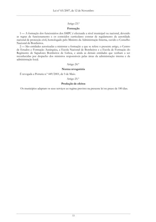Lei nº 65/2007, de 12 de Novembro



                                            Artigo 23.º
                                            Formação
   1 — A formação dos funcionários dos SMPC é efectuada a nível municipal ou nacional, devendo
as regras de funcionamento e os conteúdos curriculares constar de regulamento da autoridade
nacional de protecção civil, homologado pelo Ministro da Administração Interna, ouvido o Conselho
Nacional de Bombeiros.
   2 — São entidades autorizadas a ministrar a formação a que se refere o presente artigo, o Centro
de Estudos e Formação Autárquica, a Escola Nacional de Bombeiros e a Escola de Formação do
Regimento de Sapadores Bombeiros de Lisboa, e ainda as demais entidades que venham a ser
reconhecidas por despacho dos ministros responsáveis pelas áreas da administração interna e da
administração local.
                                            Artigo 24.º
                                       Norma revogatória
  É revogada a Portaria n.º 449/2001, de 5 de Maio.
                                            Artigo 25.º
                                       Produção de efeitos
   Os municípios adaptam os seus serviços ao regime previsto na presente lei no prazo de 180 dias.




                                                33
 
