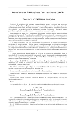 COMPILAÇÃO LEGISLATIVA – BOMBEIROS




     Sistema Integrado de Operações de Protecção e Socorro (SIOPS)


                        Decreto-Lei n.o 134/2006, de 25 de Julho

  As acções de protecção civil integram, obrigatoriamente, agentes e serviços que advêm de
organismos do Estado, das Regiões Autónomas, das autarquias locais e de organizações não
governamentais, entre outras. Ao longo dos últimos 15 anos coube ao Serviço Nacional de Protecção
Civil, primeiro, e ao Serviço Nacional de Bombeiros e Protecção Civil, depois, a direcção de grande
parte das operações de protecção e socorro e o comando em teatro de operações.
  Num momento em que se está a construir um novo edifício legislativo importa definir o Sistema
Integrado de Operações de Protecção e Socorro (SIOPS) como o conjunto de estruturas, normas e
procedimentos de natureza permanente e conjuntural que asseguram que todos os agentes de
protecção civil actuam, no plano operacional, articuladamente sob um comando único, sem prejuízo
da respectiva dependência hierárquica e funcional.
  O SIOPS é desenvolvido com base em estruturas de coordenação, os centros de coordenação
operacional, de âmbito nacional e distrital, onde se compatibilizam todas as instituições necessárias
para fazer face a acidentes graves e catástrofes e estruturas de comando operacional que, no âmbito
das competências atribuídas à Autoridade Nacional de Protecção Civil, agem perante a iminência ou
ocorrência de acidentes graves ou catástrofes em ligação com outras forças que dispõem de comando
próprio.
   O carácter peculiar deste Sistema resulta do facto de se tratar de um instrumento global e
centralizado de coordenação e comando de operações de socorro cuja execução compete a entidades
diversas e não organicamente integradas na Autoridade Nacional de Protecção Civil, mas que
dependem, para efeitos operacionais, do SIOPS.
  Com a criação do SIOPS é estabelecido um sistema de gestão de operações, definindo a
organização dos teatros de operações e dos postos de comando, clarificando competências e
consolidando a doutrina operacional.
  Em diploma autónomo, e após audição da Associação Nacional de Municípios Portugueses, será
definido o regime dos serviços municipais de protecção civil.
  O anteprojecto do presente decreto-lei foi submetido a discussão pública.
  Foram ouvidas a Associação Nacional de Municípios Portugueses e a Associação Nacional de
Freguesias.
  Foram ouvidos, a título facultativo, o Instituto Nacional de Emergência Médica e a Liga dos
Bombeiros Portugueses.
  Assim:
  Nos termos da alínea a) do n.o 1 do artigo 198.o da Constituição, o Governo decreta o seguinte:

                                           CAPÍTULO I
                    Sistema Integrado de Operações de Protecção e Socorro
                                             Artigo 1.o
                    Sistema Integrado de Operações de Protecção e Socorro
   1 — O Sistema Integrado de Operações de Protecção e Socorro, adiante designado por SIOPS, é o
conjunto de estruturas, normas e procedimentos que asseguram que todos os agentes de protecção
civil actuam, no plano operacional, articuladamente sob um comando único, sem prejuízo da
respectiva dependência hierárquica e funcional.
   2 — O SIOPS visa responder a situações de iminência ou de ocorrência de acidente grave ou
catástrofe.


                                                 35
 