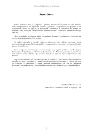 COMPILAÇÃO LEGISLATIVA – BOMBEIROS




                                        Breves Notas


   Com a publicação desta 2ª Compilação Legislativa, dedicada exclusivamente ao tema Bombeiros,
damos cumprimento a um importante objectivo – promover e disponibilizar aos parceiros e aos
colaboradores, muito em especial, às Associações Humanitárias de Bombeiros, aos Corpos de
Bombeiros e aos Bombeiros Portugueses, uma ferramenta didáctica e facilitadora no trabalho diário de
cada um.

   Nesta compilação procuramos relevar os principais diplomas e regulamentos, emergentes da
reforma do sistema de protecção e socorro.

    Só melhor informados e formados poderemos desenvolver com eficácia e segurança a nossa
intervenção nesta área fulcral do serviço público – o da protecção e socorro das pessoas e da defesa do
património e ambiente.

   Neste tempo de implementação da reformulação dos regimes jurídicos das Associações
Humanitárias de Bombeiros, dos Corpos de Bombeiros e dos Bombeiros, impunha-se, mesmo que
com eventuais lacunas, elaborar e publicar esta 1ª edição de legislação relevante reportada ao tema
Bombeiros.

    Impõe-se ainda registar que, em todo o processo de elaboração e aprovação dos regulamentos que
integram esta edição, a colaboração e apoio de todas as entidades que integram o Conselho Nacional
de Bombeiros foi permanente e sempre oportuna, nomeadamente, da Liga dos Bombeiros
Portugueses, da Associação Nacional de Bombeiros Profissionais e da Escola Nacional de Bombeiros.




                                                                         Arnaldo José Ribeiro da Cruz
                                                 Presidente da Autoridade Nacional de Protecção Civil




                                                  3
 