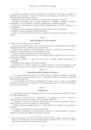 Decreto-Lei nº 134/2006, de 25 de Julho



   c) Assegurar a execução das decisões operacionais, nomeadamente sobre a gestão estratégica dos
dispositivos de intervenção e a gestão da comunicação de emergência, de acordo com o risco e a
informação disponível de apoio à decisão;
   d) Mobilizar e apoiar o funcionamento dos veículos de gestão estratégica e operações;
   e) Garantir em articulação com os serviços competentes a divulgação e difusão de oportunos
comunicados, avisos às populações e entidades integrantes que provenham do CCON;
   f) Organizar as telecomunicações impostas pelas necessárias ligações do CNOS e assegurar o seu
funcionamento;
   g) Elaborar e manter actualizadas as directivas, normas, planos e ordens de operações;
   h) Elaborar estudos e propostas de âmbito operacional;
   i) Apoiar o comando operacional nacional na preparação de elementos necessários à tomada de
decisões.
                                                    Artigo 9.o
                                   Célula de logística e meios especiais
Compete à célula de logística e meios especiais:
   a) Assegurar o levantamento dos meios e recursos e inventariar as carências, propondo as soluções
adequadas para fazer face a acidentes graves ou catástrofes;
   b) Supervisionar e assegurar o acondicionamento, o controlo, a manutenção, o funcionamento e o
transporte dos equipamentos de reserva estratégica existentes;
   c) Propor a criação de depósitos e centros de abastecimento;
   d) Estudar e planear o apoio logístico ao nível nacional a prestar às vítimas e forças de socorro em
situações de emergência;
   e) Assegurar a ligação e o apoio aos meios aéreos e unidades especiais, permanentes ou
conjunturais;
   f) Proceder à gestão do parque de veículos atribuídos;
   g) Articular com os serviços competentes as matérias relativas à rede de comunicações e rede
informática sempre que estas envolvam os comandos de operações e os agentes de protecção civil.
                                                    Artigo 10.o
                              Comando distrital de operações de socorro 12
   1 — O comando distrital de operações de socorro, adiante designado por CDOS, é constituído
pelo comandante operacional distrital e pelo 2.o comandante operacional distrital da Autoridade
Nacional de Protecção Civil.
   2 — Por despacho do Ministro da Administração Interna, tendo em conta as necessidades
resultantes dos riscos naturais, tecnológicos e da actividade humana, pode o comando distrital dispor
de um adjunto de operações.
                                                    Artigo 11.o
                                                 Competências
  1 — Sem prejuízo de outras competências previstas na lei, são competências do CDOS no âmbito
do SIOPS, designadamente:
   a) Garantir o funcionamento, a operatividade e a articulação com todos os agentes de
protecção civil do sistema de protecção e socorro no âmbito do distrito;
   b) Assegurar o comando e controlo das situações que pela sua natureza, gravidade, extensão e
meios envolvidos ou a envolver requeiram a sua intervenção;
   c) Mobilizar, atribuir e empregar o pessoal e os meios indispensáveis e disponíveis à execução das
operações;
   d) Assegurar a gestão dos meios aéreos a nível distrital;
   e) Assegurar a coordenação, no respeito pela sua direcção e comando próprios, de todas as
entidades e instituições empenhadas em operações de socorro;


12 Artigo 18º do Decreto-Lei nº 75/2007, de 29 de Março, relativo aos CDOS, e Despacho do Secretário de Estado da
   Protecção Civil nº 11392/2008, de 10 de Abril, publicado no Diário da República, 2ª série – Nº 78 – 21 de Abril de
   2008, relativo à criação dos lugares de adjuntos de operações distritais


                                                         39
 