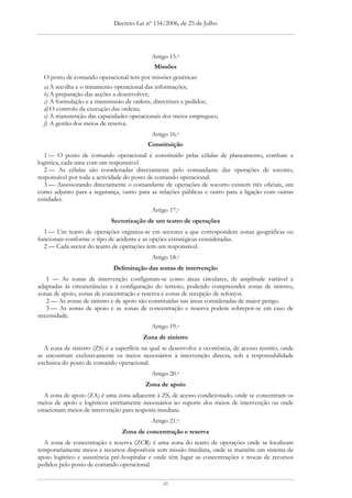 Decreto-Lei nº 134/2006, de 25 de Julho




                                             Artigo 15.o
                                              Missões
  O posto de comando operacional tem por missões genéricas:
  a) A recolha e o tratamento operacional das informações;
  b) A preparação das acções a desenvolver;
  c) A formulação e a transmissão de ordens, directrizes e pedidos;
  d) O controlo da execução das ordens;
  e) A manutenção das capacidades operacionais dos meios empregues;
  f) A gestão dos meios de reserva.
                                             Artigo 16.o
                                           Constituição
   1 — O posto de comando operacional é constituído pelas células de planeamento, combate e
logística, cada uma com um responsável.
   2 — As células são coordenadas directamente pelo comandante das operações de socorro,
responsável por toda a actividade do posto de comando operacional.
   3 — Assessorando directamente o comandante de operações de socorro existem três oficiais, um
como adjunto para a segurança, outro para as relações públicas e outro para a ligação com outras
entidades.
                                             Artigo 17.o
                             Sectorização de um teatro de operações
  1 — Um teatro de operações organiza-se em sectores a que correspondem zonas geográficas ou
funcionais conforme o tipo de acidente e as opções estratégicas consideradas.
  2 — Cada sector do teatro de operações tem um responsável.
                                             Artigo 18.o
                             Delimitação das zonas de intervenção
   1 — As zonas de intervenção configuram-se como áreas circulares, de amplitude variável e
adaptadas às circunstâncias e à configuração do terreno, podendo compreender zonas de sinistro,
zonas de apoio, zonas de concentração e reserva e zonas de recepção de reforços.
   2 — As zonas de sinistro e de apoio são constituídas nas áreas consideradas de maior perigo.
   3 — As zonas de apoio e as zonas de concentração e reserva podem sobrepor-se em caso de
necessidade.
                                             Artigo 19.o
                                         Zona de sinistro
  A zona de sinistro (ZS) é a superfície na qual se desenvolve a ocorrência, de acesso restrito, onde
se encontram exclusivamente os meios necessários à intervenção directa, sob a responsabilidade
exclusiva do posto de comando operacional.
                                             Artigo 20.o
                                          Zona de apoio
   A zona de apoio (ZA) é uma zona adjacente à ZS, de acesso condicionado, onde se concentram os
meios de apoio e logísticos estritamente necessários ao suporte dos meios de intervenção ou onde
estacionam meios de intervenção para resposta imediata.
                                             Artigo 21.o
                                 Zona de concentração e reserva
  A zona de concentração e reserva (ZCR) é uma zona do teatro de operações onde se localizam
temporariamente meios e recursos disponíveis sem missão imediata, onde se mantém um sistema de
apoio logístico e assistência pré-hospitalar e onde têm lugar as concentrações e trocas de recursos
pedidos pelo posto de comando operacional.

                                                 41
 